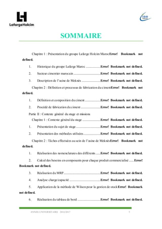 ANNEE UNIVERSITAIRE 2016/2017 5
SOMMAIRE
Chapitre 1 : Présentation du groupe Lafarge Holcim MarocError! Bookmark not
defined.
1. Historique du groupe Lafarge Maroc ..................Error! Bookmark not defined.
2. Secteur cimentier marocain .................................Error! Bookmark not defined.
3. Description de l’usine de Meknès .......................Error! Bookmark not defined.
Chapitre 2 : Définition et processus de fabrication du cimentError! Bookmark not
defined.
1. Définition et composition du ciment ...................Error! Bookmark not defined.
2. Procédé de fabrication du ciment ........................Error! Bookmark not defined.
Partie II : Contexte général du stage et missions
Chapitre 1 : Contexte général du stage ......................Error! Bookmark not defined.
1. Présentation du sujet de stage..............................Error! Bookmark not defined.
2. Présentation des méthodes utilisées.....................Error! Bookmark not defined.
Chapitre 2 : Tâches effectuées au sein de l’usine de MeknèsError! Bookmark not
defined.
1. Réalisation des nomenclatures des différents......Error! Bookmark not defined.
2. Calcul des besoins en composants pour chaque produit commercialisé ......Error!
Bookmark not defined.
3. Réalisation du MRP.............................................Error! Bookmark not defined.
4. Analyse charge/capacité ......................................Error! Bookmark not defined.
5. Application de la méthode de Wilson pour la gestion de stockError! Bookmark
not defined.
6. Réalisation du tableau de bord ............................Error! Bookmark not defined.
 