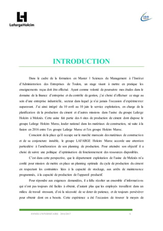 ANNEE UNIVERSITAIRE 2016/2017 6
INTRODUCTION
Dans le cadre de la formation en Master 1 Sciences du Management à l’Institut
d’Administration des Entreprises de Toulon, un stage visant à mettre en pratique les
enseignements reçus doit être effectué. Ayant comme volonté de poursuivre mes études dans le
domaine de la finance d’entreprise et du contrôle de gestion, j’ai choisi d’effectuer ce stage au
sein d’une entreprise industrielle, secteur dans lequel je n’ai jamais l’occasion d’expérimenter
auparavant. J’ai ainsi intégré du 10 avril au 10 juin le service exploitation, en charge de la
planification de la production du ciment et d’autres missions dans l’usine du groupe Lafarge
Holcim à Meknès. Cette usine fait partie des 6 sites de production de ciment dont dispose le
groupe Lafarge Holcim Maroc, leader national dans les matériaux de construction, né suite à la
fusion en 2016 entre l’ex groupe Lafarge Maroc et l’ex groupe Holcim Maroc.
Conscient de la place qu’il occupe sur le marché marocain des matériaux de construction
et de sa conjoncture instable, le groupe LAFARGE Holcim Maroc accorde une attention
particulière à l’amélioration de son planning de production. Pour atteindre son objectif il a
choisi de suivre une politique d’optimisation de fonctionnement des ressources disponibles.
C’est dans cette perspective, que le département exploitation de l’usine de Meknès m’a
confié pour mission de mettre en place un planning optimale du cycle de production du ciment
en respectant les contraintes liées à la capacité de stockage, aux arrêts de maintenance
programmés, à la capacité de production de l’appareil productif.
Pour répondre aux exigences demandées, il a fallu récolter un ensemble d’informations
qui n’ont pas toujours été faciles à obtenir, d’autant plus que les employés travaillent dans un
milieu de travail stressant, d’où la nécessité de se doter de patience, et de toujours persévérer
pour obtenir dont on a besoin. Cette expérience a été l’occasion de trouver le moyen de
 