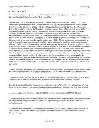 Rapport de stage à l’IUFM de Versailles Frédéric Sagez 
2 LES OBJECTIFS 
Avant d’expliquer comment j’ai procédé à l’élaboration du cahier des charges, je vais expliquer où j’interviens 
dans le cycle des préinscriptions au C.A.P.E. des candidats. 
Depuis que les I.U.F.M. existent, les inscriptions se font par dossier ou par concours. Comme l’I.U.F.M. de 
Versailles doit gérer les candidats de l’académie de Versailles, il y a beaucoup de demandes. Depuis l’ année 
dernière, les préinscriptions se font par « Minitel ». Chaque candidat s’inscrit en donnant des informations 
diverses comme par exemple les diplômes qu’il a obtenus, et à partir de ces informations, le centre de Cergy va 
générer un fichier et l’envoyer au siège à Versailles. Le service informatique va transformer ce fichier et 
l’importer dans la base de données « Prothée » en pratiquant quelques routines de vérification (dé 
doublonnage, saisie de dossier non valide, ...). A partir des données recueillies, le service scolarité prépare un 
dossier pour le candidat et l’envoie par la poste en fixant un rendez -vous dans un centre pour valider le dossier 
dûment rempli. Le jour ou le candidat se présente à un centre d’I.U.F.M., une personne du service scolarité va 
saisir les informations sur le dossier que le candidat a rapporté ainsi qu’un justificatif des pièces demandées 
(diplôme certifié, une fiche de salaire indiquant que le candidat à travailler, etc. ...). Pendant la saisie du dossier, 
le candidat peut voir les informations qui sont mises par le biais d’un moniteur, un autre étant à la disposition de 
la personne qui inscrit le candidat sur un logiciel nommé « Prothée » qui a été conçus pour la saisie des 
préinscriptions. La saisie étant finie, ses données sont directement validées dans la base de données. Lorsque la 
date d’inscription est dépassée et que chaque centre à valider tous les candidats, le service informatique va trier 
tous ces candidats selon des critères de « barémage ». Une fois les candidats triés, le service va gérer les 
admissions dans les centres d’après un quota de place pour chacun d’entre eux, puis des listes de chaque centre 
vont être imprimées ainsi que des statistiques pour la direction du siège. Tous les candidats admissibles seron t 
traités par une commission de validation et recevront une lettre indiquant que leur candidature a été acceptée 
ou refusée. 
L'objectif du stage à l'I.U.F.M. de Versailles dans le service informatique est de reprendre le programme du tri et 
des admissions des candidats inscrits pour la préparation au C.A.P.E. de l'année 1996 en vue de l'améliorer. 
Le programme "voeu.sql" dont le script se trouve au chapitre III (les scripts) ne convenait plus pour cette année 
car le barémage et les voeux ont changé ainsi que les critères de sélection des différents candidats. 
Donc à la demande de Monsieur Vieux-Combe, un cahier des charges 'Affect97' a été établi pour spécifier les 
demandes, d'une part pour l'utilisateur du service informatique et d'autre part pour celui du service scolarité. 
Le nouveau programme demandé sera écrit en PL/SQL pour être lancé sur l'outil SQL*PLUS d'Oracle. 
L'un des directeurs assistants du centre de Versailles, Madame Quittet, a proposé un tri de chaque candidat très 
poussé pour éviter les égalités entre eux, de plus un rang académique leur sera affecté pour les classer 
hiérarchiquement. 
Le principe du tri des candidats ne concerne que les inscrits qui ont une note de barème supérieur ou égale à 
trente et vérifie bien si les candidats atypiques sont inclus et qu'ils ont bien obtenu une note d'entretien 
différent de zéro. 
Page 10 sur 99 
 