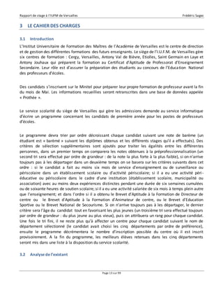 Rapport de stage à l’IUFM de Versailles Frédéric Sagez 
Page 13 sur 99 
3 LE CAHIER DES CHARGES 
3.1 Introduction 
L’Institut Universitaire de Formation des Maîtres de l’Académie de Versailles est le centre de direction 
et de gestion des différentes formations des futurs enseignants. Le siège de l’I.U.F.M. de Versailles gère 
six centres de formation : Cergy, Versailles, Antony Val de Bièvre, Etiolles, Saint Germain en Laye et 
Antony Jouhaux qui préparent la formation au Certificat d’Aptitude de Professorat d’Enseignement 
Secondaire. Leur rôle est d’assurer la préparation des étudiants au concours de l’Educa tion National 
des professeurs d’écoles. 
Des candidats s’inscrivent sur le Minitel pour préparer leur propre formation de professeur avant la fin 
du mois de Mai. Les informations recueillies seront retranscrites dans une base de données appelée 
« Prothée ». 
Le service scolarité du siège de Versailles qui gère les admissions demande au service informatique 
d’écrire un programme concernant les candidats de première année pour les postes de professeurs 
d’écoles. 
Le programme devra trier par ordre décroissant chaque candidat suivant une note de barème (un 
étudiant est « barèmé » suivant les diplômes obtenus et les différents stages qu’il a effectués). Des 
critères de sélection supplémentaires sont ajoutés pour traiter les égalités entre les différentes 
personnes, dans un premier temps on comparera les notes obtenues à la préprofessionnalisation (un 
second tri sera effectué par ordre de grandeur : de la note la plus forte à la plus faible), si on n'arrive 
toujours pas à les départager dans un deuxième temps on se basera sur les critères suivants dans cet 
ordre : si le candidat a fait au moins six mois de service d'enseignement ou de surveillance ou 
périscolaire dans un établissement scolaire ou d'activité périscolaire; si il a eu une activité péri - 
éducative ou périscolaire dans le cadre d'une institution (établissement scolaire, municipalité ou 
association) avec au moins deux expériences distinctes pendant une durée de six semaines cumulées 
ou de soixante heures de soutien scolaire; si il a eu une activité salariée de six mois à temps plein autre 
que l'enseignement; et dans l'ordre si il a obtenu le Brevet d'Aptitude à la Formation de Directeur de 
centre ou le Brevet d'Aptitude à la Formation d'Animateur de centre, ou le Brevet d'Education 
Sportive ou le Brevet National de Secourisme. Si on n'arrive toujours pas à les départager, le dernier 
critère sera l’âge du candidat tout en favorisant les plus jeunes (un troisième tri sera effectué toujours 
par ordre de grandeur : du plus jeune au plus vieux), puis on attribuera un rang pour chaque candidat. 
Une fois le tri fini, il ne reste plus qu’à affecter un centre pour chaque candidat suivant le nom de 
département sélectionné (le candidat avait choisi les cinq départements par ordre de préférence), 
ensuite le programme décrémentera le nombre d’inscription possible du centre où il est inscrit 
provisoirement. A la fin du programme, les meilleurs élèves retenues dans les cinq départements 
seront mis dans une liste à la disposition du service scolarité. 
3.2 Analyse de l’existant 
 