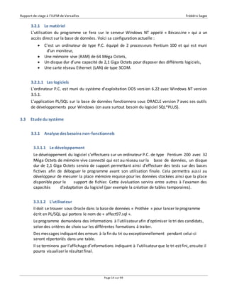 Rapport de stage à l’IUFM de Versailles Frédéric Sagez 
3.2.1 Le matériel 
L’utilisation du programme se fera sur le serveur Windows NT appelé « Bécassine » qui a un 
accès direct sur la base de données. Voici sa configuration actuelle : 
 C'est un ordinateur de type P.C. équipé de 2 processeurs Pentium 100 et qui est muni 
Page 14 sur 99 
d’un moniteur, 
 Une mémoire vive (RAM) de 64 Méga Octets, 
 Un disque dur d’une capacité de 2,1 Giga Octets pour disposer des différents logiciels, 
 Une carte réseau Ethernet (LAN) de type 3COM. 
3.2.1.1 Les logiciels 
L’ordinateur P.C. est muni du système d’exploitation DOS version 6.22 avec Windows NT version 
3.5.1. 
L’application PL/SQL sur la base de données fonctionnera sous ORACLE version 7 avec ses outils 
de développements pour Windows (on aura surtout besoin du logiciel SQL*PLUS). 
3.3 Etude du système 
3.3.1 Analyse des besoins non-fonctionnels 
3.3.1.1 Le développement 
Le développement du logiciel s’effectuera sur un ordinateur P.C. de type Pentium 200 avec 32 
Méga Octets de mémoire vive connecté qui est au réseau sur la base de données, un disque 
dur de 2,1 Giga Octets servira de support permettant ainsi d’effectuer des tests sur des bases 
fictives afin de déboguer le programme avant son utilisation finale. Cela permettra aussi au 
développeur de mesurer la place mémoire requise pour les données stockées ainsi que la place 
disponible pour le support de fichier. Cette évaluation servira entre autres à l’examen des 
capacités d’adaptation du logiciel (par exemple la création de tables temporaires). 
3.3.1.2 L’utilisateur 
Il doit se trouver sous Oracle dans la base de données « Prothée » pour lancer le programme 
écrit en PL/SQL qui portera le nom de « affect97.sql ». 
Le programme demandera des informations à l’utilisateur afin d’optimiser le tri des candidats, 
selon des critères de choix sur les différentes formations à traiter. 
Des messages indiquant des erreurs à la fin du tri ou exceptionnellement pendant celui-ci 
seront répertoriés dans une table. 
Il se terminera par l’affichage d’informations indiquant à l’utilisateur que le tri est fini, ensuite il 
pourra visualiser le résultat final. 
 