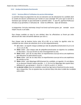 Rapport de stage à l’IUFM de Versailles Frédéric Sagez 
3.3.2 Analyse des besoins fonctionnels 
3.3.2.1 Services offerts à l’utilisateur du service informatique 
La première étape du programme lors de son exécution sera de sélectionner les candidats dont 
le numéro de dossier commencera par l’année en cours (exemple ‘97’) ainsi que le nom de la 
formation (par exemple on peut demander la première lettre : ‘E’ pour PE, signifiant Professeur 
d’Ecole) ce qui permettra à l’utilisateur de traiter les différents types de formation. 
Le programme n’est plus interrompu lorsqu'il est lancé sauf erreur grave, par exemple aucun 
moyen d’accès à une table. 
Pour chaque candidat un rang lui sera attribué, donc les affectations se feront par ordre 
décroissant des notes de barème obtenues par celui-ci. 
Pour chaque note de barème (inclus entre 30 et 69), on va traiter les égalités entre les 
candidats par des critères de sélections (le tri se fait séquentiellement) : 
 1er critère : on repartit chaque candidat par note de préprofessionnalisation (il y en a six 
Page 15 sur 99 
: 0, 3, 5, 6, 8, 10), 
 2ème critère : pour chaque note de préprofessionnalisation on répartira les candidats 
en deux blocs : ceux qui ont fait six mois d'enseignement ou non, 
 3ème critère : puis de ces deux blocs on repartitionnera ceux qui ont eu une expérience 
péri-éducative (ou périscolaire) ou pas, 
 4ème critère : puis de ces deux blocs on repartitionnera ceux qui ont eu une expérience 
de salariée ou non, 
 5ème critère : pour départager définitivement les candidats, on regarde si ils ont obtenu 
un ou plusieurs brevets (valeur possible : 1, 2, 3) et on les départage dans quatre blocs 
différents (0 : pas de brevet, 1 : B.A.F.D. 2 : B.A.F.A. ou B.E.S. 3 : B.N.S.) 
 Le dernier critère triera les candidats suivant leur âge tout en favorisant les plus jeunes 
dans chaque bloc. Puis on ajoutera tous ces derniers blocs triés dans la table des candidats 
admissibles. 
 