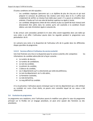 Rapport de stage à l’IUFM de Versailles Frédéric Sagez 
Page 17 sur 99 
D'autres conditions ont été rajoutées : 
 Les candidats atypiques (personne qui a un diplôme de plus de cinq ans et qui veut 
préparer le concours de professeur des écoles) sont inclus dans le tri, il suffira tout 
simplement de vérifier un champ d'une table pour savoir s’il a passé un entretien. Bien 
entendu il faudra qu'il ait une note de barème supérieur ou égale à trente. 
 Les candidats dérogataires (mère de trois enfants et plus ou sportif de haut niveau) vont 
directement être admis dans les centres qu'ils ont souhaités à la condition d'avoir 
obtenu une note d'entretien égale à soixante dix. 
Si des erreurs sont constatées pendant le tri alors elles seront rapportées dans une table qui 
sera créée à cet effet. L’utilisateur pourra donc les regarder pendant le programme sans 
perturbation du tri. 
Un scénario sera remis à la disposition de l’utilisateur afin de le guider dans les différentes 
étapes possibles du programme. 
3.3.2.2 Services offerts à l’utilisateur du service scolarité 
Une liste finalisée sera mise à la disposition pour le service scolarité, elle comportera les 
informations du candidat admissible de la façon suivante : 
 Le numéro de dossier, 
 Le numéro de candidature, 
 Le nom du candidat, 
 Le prénom du candidat, 
 L’adresse du candidat, 
 Les 5 départements qu’il a sélectionnés par ordre de préférence, 
 Le nom du département où il a été admis, 
 La formation souhaitée, 
 La note de barème, 
 Le rang définitif du candidat. 
A la visualisation, l’utilisateur pourra remarquer que le nom du département qui a été attribué 
au candidat est suivis d’une étoile, on pourra ainsi connaître lequel de ses voeux a été 
sélectionné. 
3.4 Evolution du programme 
Le programme sera modulaire, ainsi l’utilisateur pourra le modifier sans gêner le coeur du programme 
principal car le PL/SQL est un langage procédure, on peut ainsi ajouter des fonctions ou des 
procédures. 
 