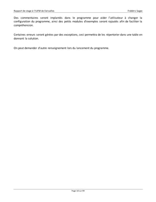 Rapport de stage à l’IUFM de Versailles Frédéric Sagez 
Des commentaires seront implantés dans le programme pour aider l’utilisateur à changer la 
configuration du programme, ainsi des petits modules d’exemples seront rajoutés afin de faciliter la 
compréhension. 
Certaines erreurs seront gérées par des exceptions, ceci permettra de les répertorier dans une table en 
donnant la solution. 
On peut demander d'autre renseignement lors du lancement du programme. 
Page 18 sur 99 
 