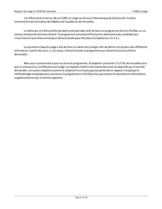 Rapport de stage à l’IUFM de Versailles Frédéric Sagez 
J'ai effectué du 5 mai au 30 juin 1997 un stage au Service Informatique de Gestion de l'Institut 
Universitaire de Formation des Maîtres de l'académie de Versailles. 
La tâche qui m'a été confiée pendant cette période a été de faire un programme écrit en PL/SQL s ur un 
serveur de base de données Oracle. Ce programme consiste à effectuer les admissions des candidats qui 
s'inscrivent en première année pour devenir professeur d'écoles (inscription au C.A.P.E.). 
La première étape du stage a été de faire un cahier des charges afin de définir les besoins des différents 
utilisateurs. A partir de celui-ci, j'ai conçu, réalisé et testé un programme qui répond à tous les critères 
demandés. 
Mais pour comprendre à quoi va servir le programme, le chapitre I présente l'I.U.F.M. de Versailles ainsi 
que la structure ou j'ai effectué mon stage. Le chapitre II défini très clairement tous les objectifs qui m'ont été 
demandés. Les autres chapitres comme le chapitre IV est la plus grosse partie de ce rapport, il explique la 
méthodologie employée pour concevoir le programme en PL/SQL ainsi que toutes les données et informations 
supplémentaires qui m'ont été apportés. 
Page 2 sur 99 
 