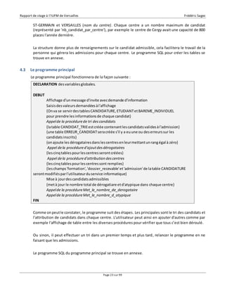 Rapport de stage à l’IUFM de Versailles Frédéric Sagez 
ST-GERMAIN et VERSAILLES (nom du centre). Chaque centre a un nombre maximum de candidat 
(représenté par 'nb_candidat_par_centre'), par exemple le centre de Cergy avait une capacité de 800 
places l'année dernière. 
La structure donne plus de renseignements sur le candidat admissible, cela facilitera le travail de la 
personne qui gérera les admissions pour chaque centre. Le programme SQL pour créer les tables se 
trouve en annexe. 
Affichage d'un message d'invite avec demande d'information 
Saisis des valeurs demandées à l'affichage 
{On va se servir des tables CANDIDATURE, ETUDIANT et BAREME_INDIVIDUEL 
pour prendre les informations de chaque candidat} 
Appel de la procédure de tri des candidats 
{la table CANDIDAT_TRIE est créée contenant les candidats valides à l'admission} 
{une table ERREUR_CANDIDAT sera créée s'il y a eu une ou des erreurs sur les 
candidats inscrits} 
{on ajoute les dérogataires dans les centres en leur mettant un rang égal à zéro} 
Appel de la procédure d'ajout des dérogataires 
{les cinq tables pour les centres seront créées} 
Appel de la procédure d'attribution des centres 
{les cinq tables pour les centres sont remplies} 
{les champs 'formation', 'dossier_recevable' et 'admission' de la table CANDIDATURE 
seront modifiés par l'utilisateur du service informatique} 
Mise à jour des candidats admissibles 
{met à jour le nombre total de dérogatiare et d'atypique dans chaque centre} 
Appel de la procédure Met_le_nombre_de_derogataire 
Appel de la procédure Met_le_nombre_d_atypique 
Page 23 sur 99 
4.3 Le programme principal 
Le programme principal fonctionnera de la façon suivante : 
DECLARATION des variables globales. 
DEBUT 
FIN 
Comme on peut le constater, le programme suit des étapes. Les principales sont le tri des candidats et 
l'attribution de candidats dans chaque centre. L'utilisateur peut ainsi en ajouter d'autres comme par 
exemple l'affichage de table entre les diverses procédures pour vérifier que tous c’est bien déroulé. 
Ou sinon, il peut effectuer un tri dans un premier temps et plus tard, relancer le programme en ne 
faisant que les admissions. 
Le programme SQL du programme principal se trouve en annexe. 
 