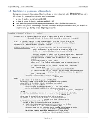 Rapport de stage à l’IUFM de Versailles Frédéric Sagez 
4.4 Description de la procédure de tri des candidats 
Cette procédure va trier tous les candidats inscrits qui se trouvent dans la table CANDIDATURE par ordre 
décroissant des notes de barème selon les critères suivant : 
 La note de barème compris entre 30 et 69, 
 La date de retour de dossier supérieur au 01-01-1900, 
 Tous les renseignements que le programme a besoin sur le candidat sont biens mis, 
 On traite les égalités entre chaque candidat par la note de préprofessionnalisation, les critères de 
sélection ainsi que de l'âge en cas d'égalité persistante. 
Page 24 sur 99 
Procédure TRI_CANDIDAT( affiche_erreur : booléen ) 
Précondition : le tableau T_CANDIDATURE existe et remplit avec au moins un candidat 
la saisie du numéro de dossier ainsi que de la formation doit être validé 
Effet : le tableau T_CANDIDAT_TRIE est créée et remplit selon des critères de sélection 
si des erreurs sont rencontrées alors affiche_erreur prendra la valeur VRAI pour 
indiquer qu'il y a eu des erreurs sur certain candidat 
Variables auxiliaires : indice : 1..nb_candidat {nombre total de candidat inscrit} 
indice_note_bareme : 30..69 {la note de barème doit être >= 30} 
test_erreur : booléen {indique que des erreurs existent} 
{variable indiquant le nombre total de candidat valide pour l'admission} 
nb_candidat_total : nb_candidat - nb_candidat_non_valide 
{variable indiquant le nombre total de candidat qui ont la même note de 
barème} 
nb_candidat_par_note_de_bareme : entier 
indice_DESC : 1..nb_candidat_total {nombre total de candidat inscrit} 
{Le tableau contient tous les candidats valident pour l'admission} 
Type T_CANDIDAT_DESC : 
tableau[1..nb_candidat_total] de CANDIDAT_TRIE 
{Le tableau contient tous les candidats qui ont la même note de barème pour 
effectuer des opérations de tri sur les égalités} 
Type T_CANDIDAT_TEMP : 
tableau[1..nb_candidat_par_note_de_bareme] de 
CANDIDAT_TRIE 
Début 
// Ici création de la table temporaire CANDIDAT_DESC 
test_erreur := FAUX {aucune erreur avant de commencer le traitement} 
indice_DESC := 0 {initialise l'indice du tableau destination} 
Pour indice de 1 à nb_candidat Faire 
{on traite tous les candidats et test si il n'y a pas d'erreur} 
Initialise_T_CANDIDAT_DESC(indice, saisie_numero_dossier, 
saisie_formation,test_erreur, indice_DESC) 
Fin Pour 
{on tri chaque candidat par sa note de barème par ordre décroissant dans le tableau 
T_CANDIDAT_DESC } 
Tri_par_note_de_bareme(saisie_numero_dossier, saisie_formation) 
{on commence le tri par la note de barème la plus grande du tableau 
T_CANDIDAT_DESC jusqu'à la plus petite} 
Pour indice_note_bareme de 69 à 30 Faire 
{il faut au moins un candidat sinon on ne traite pas} 
Si ( Nombre_de_candidat_par_note_de_bareme(indice_note_bareme) ) Alors 
// Ici création de la table temporaire CANDIDAT_TEMP 
{on sélectionne tous les candidats qui ont la même note de barème et on les 
range dans le tableau T_CANDIDAT_TEMP} 
Selectionne_Candidat_pour_table_temporaire(indice_note_bareme, 
saisie_numero_dossier, saisie_formation) 
 