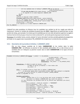 Rapport de stage à l’IUFM de Versailles Frédéric Sagez 
{tri les candidats dans le tableau T_CANDIDAT_TEMP par la note de 
Page 25 sur 99 
preprofessionnalisation} 
Tri_par_note_de_prepo(saisie_numero_dossier, saisie_formation) 
// on supprime ici la table temporaire CANDIDAT_TEMP 
Fin Si 
Fin Pour 
{affecte un rang pour chaque candidat} 
Classement_table_trie(saisie_numero_dossier, saisie_formation) 
{si il s'est produit une erreur lors de l'appel de la procédure 
Initialise_T_CANDIDAT_DESC, 'affiche_erreur' aura la valeur 'VRAI' } 
affiche_erreur := test_erreur 
// On supprime ici la table temporaire CANDIDAT_DESC 
Fin TRI_CANDIDAT; 
L'objectif de cette procédure et d'épurer tous les candidats non valident et de les rangés par ordre de 
classement. Comme le nombre de candidat est grand (plus de 9000), l'algorithme est optimisé pour ne pas 
perdre de temps, par exemple il ne traite que les candidats qui ont une note de barème supérieur ou égale à 
trente (c’est le minimum pour s'inscrire en 1ère année de P.E. car trente points équivaut à une licence). 
Remarque: les variables 'saisie_numero_dossier' et 'saisie_formation' sont des variables globales du programme 
principal, on les appels dans la procédure TRI_CANDIDAT afin d'optimiser la recherche des candidats. 
4.4.1 Description de la procédure Initialise_T_CANDIDAT_DESC 
Elle va trier chaque candidat de la table CANDIDATURE et les mettre dans la table 
CANDIDAT_TRIE : on effectue un premier tri des candidats admissibles. S'il y a des erreurs sur un 
candidat alors on indiquera sa position exacte dans la table CANDIDATURE et les types d'erreurs 
rencontrées. 
Procédure Initialise_T_CANDIDAT_DESC(Entrée : l_indice : 1..nb_candidat, 
le_numero_dossier : réel, 
la_formation : chaîne de caractère, 
Sortie : test_l_erreur : booléen, 
Entrée/Sortie : mon_indice : 1..nb_candidat_total) 
Précondition : le début du numéro de dossier <> 0,0 
le début du nom de la formation <> d'une chaîne vide 
mon_indice > 0 
Effet : le candidat valide se trouve dans le tableau T_CANDIDAT_DESC 
si une erreur existe alors la procédure renvoie 'VRAI' pour indiquer au programme 
principal qu'il devra afficher le contenu du tableau T_ERREUR_CANDIDAT 
lorsque le programme est fini. 
Variables auxiliaires : 
verifie : booléen {test si il y a eu une erreur pour ne pas incrementer le compteur 
'mon_indice' du tableau T_CANDIDAT_DESC qui reçoit les valeurs} 
{il faut initialiser les variables avant de les affecter pour déterminer une erreur} 
Constante 
carac_no_dossier : chaîne de caractère := "##########" 
carac_no_candidature : réel := 0.0 
carac_formation : chaîne de caractère := "####" 
carac_departement : chaîne de caractère := "###" 
carac_note_bareme : réel := 0.0 
carac_note_prepo : caractère := '#' 
carac_date_naissance : chaîne de caractère := "##-##-##" 
carac_date_retour_dossier : chaîne de caractère := "##-##-##" 
 