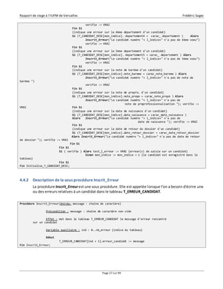 Rapport de stage à l’IUFM de Versailles Frédéric Sagez 
verifie := VRAI 
Fin Si 
{indique une erreur sur le 4ème departement d'un candidat} 
Si (T_CANDIDAT_DESC[mon_indice]. departement4 = carac_ departement ) Alors 
Inscrit_Erreur("Le candidat numéro "+ l_indice+" n'a pas de 4ème voeu") 
verifie := VRAI 
Fin Si 
{indique une erreur sur le 5ème departement d'un candidat} 
Si (T_CANDIDAT_DESC[mon_indice]. departement5 = carac_ departement ) Alors 
Inscrit_Erreur("Le candidat numéro "+ l_indice+" n'a pas de 5ème voeu") 
verifie := VRAI 
Fin Si 
{indique une erreur sur la note de barème d'un candidat} 
Si (T_CANDIDAT_DESC[mon_indice].note_bareme = carac_note_bareme ) Alors 
Inscrit_Erreur("Le candidat numéro "+ l_indice+" n'a pas de note de 
Page 27 sur 99 
barème ") 
verifie := VRAI 
Fin Si 
{indique une erreur sur la note de prepro. d'un candidat} 
Si (T_CANDIDAT_DESC[mon_indice].note_prepo = carac_note_prepo ) Alors 
Inscrit_Erreur("Le candidat numéro "+ l_indice+" n'a pas de 
note de preprofessionnalisation "); verifie := 
VRAI Fin Si 
{indique une erreur sur la date de naissance d'un candidat} 
Si (T_CANDIDAT_DESC[mon_indice].date_naissance = carac_date_naissance ) 
Alors Inscrit_Erreur("Le candidat numéro "+ l_indice+" n'a pas de 
date de naissance "); verifie := VRAI 
Fin Si 
{indique une erreur sur la date de retour du dossier d'un candidat} 
Si (T_CANDIDAT_DESC[mon_indice].date_retour_dossier = carac_date_retour_dossier 
Alors Inscrit_Erreur("Le candidat numéro "+ l_indice+" n'a pas de date de retour 
de dossier "); verifie := VRAI 
Fin Si 
Fin Si 
Si ( verifie ) Alors test_l_erreur := VRAI {erreur(s) de saisie sur un candidat} 
Sinon mon_indice := mon_indice + 1 {le candidat est enregistré dans le 
tableau} 
Fin Si 
Fin Initialise_T_CANDIDAT_DESC; 
4.4.2 Description de la sous procédure Inscrit_Erreur 
La procédure Inscrit_Erreur est une sous procédure. Elle est appelée lorsque l'on a besoin d'écrire une 
ou des erreurs relatives à un candidat dans le tableau T_ERREUR_CANDIDAT. 
Procédure Inscrit_Erreur(Entrée: message : chaîne de caractère) 
Précondition : message : chaîne de caractère non vide 
Effet : met dans le tableau T_ERREUR_CANDIDAT le message d'erreur rencontré 
sur un candidat 
Variable auxiliaire : ind : 0..nb_erreur {indice du tableau} 
Début 
T_ERREUR_CANDIDAT[ind + 1].erreur_candidat := message 
Fin Inscrit_Erreur; 
 