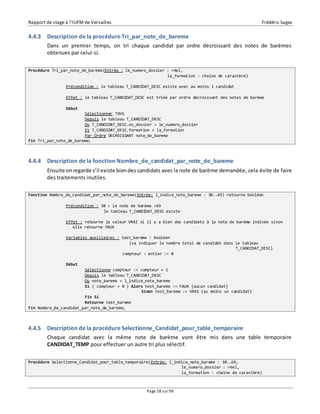 Rapport de stage à l’IUFM de Versailles Frédéric Sagez 
4.4.3 Description de la procédure Tri_par_note_de_bareme 
Dans un premier temps, on tri chaque candidat par ordre décroissant des notes de barèmes 
obtenues par celui-ci. 
Procédure Tri_par_note_de_bareme(Entrée : le_numero_dossier : réel, 
la_formation : chaîne de caractère) 
Précondition : le tableau T_CANDIDAT_DESC existe avec au moins 1 candidat 
Effet : le tableau T_CANDIDAT_DESC est triée par ordre décroissant des notes de barème 
Page 28 sur 99 
Début 
Sélectionner TOUS 
Depuis le tableau T_CANDIDAT_DESC 
Ou T_CANDIDAT_DESC.no_dossier = le_numero_dossier 
Et T_CANDIDAT_DESC.formation = la_formation 
Par Ordre DECROISSANT note_de_bareme 
Fin Tri_par_note_de_bareme; 
4.4.4 Description de la fonction Nombre_de_candidat_par_note_de_bareme 
Ensuite on regarde s’il existe bien des candidats avec la note de barème demandée, cela évite de faire 
des traitements inutiles. 
Fonction Nombre_de_candidat_par_note_de_bareme(Entrée: l_indice_note_bareme : 30..69) retourne booléen 
Précondition : 30 < la note de barème <69 
le tableau T_CANDIDAT_DESC existe 
Effet : retourne la valeur VRAI si il y a bien des candidats à la note de barème indicée sinon 
elle retourne FAUX 
Variables auxiliaires : test_bareme : booléen 
{va indiquer le nombre total de candidat dans le tableau 
T_CANDIDAT_DESC} 
compteur : entier := 0 
Début 
Sélectionne compteur := compteur + 1 
Depuis le tableau T_CANDIDAT_DESC 
Ou note_bareme = l_indice_note_bareme 
Si ( compteur = 0 ) Alors test_bareme := FAUX {aucun candidat} 
Sinon test_bareme := VRAI {au moins un candidat} 
Fin Si 
Retourne test_bareme 
Fin Nombre_de_candidat_par_note_de_bareme; 
4.4.5 Description de la procédure Selectionne_Candidat_pour_table_temporaire 
Chaque candidat avec la même note de barème vont être mis dans une table temporaire 
CANDIDAT_TEMP pour effectuer un autre tri plus sélectif. 
Procédure Selectionne_Candidat_pour_table_temporaire(Entrée: l_indice_note_bareme : 30..69, 
le_numero_dossier : réel, 
la_formation : chaîne de caractère) 
 