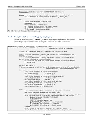 Rapport de stage à l’IUFM de Versailles Frédéric Sagez 
Précondition : le tableau temporaire T_CANDIDAT_TEMP doit être créé 
Effet : le tableau temporaire T_CANDIDAT_TEMP contient que les candidats qui ont 
tous la même note de barème provenant du tableau T_CANDIDAT_DESC 
Page 29 sur 99 
Début 
Insérer dans le tableau T_CANDIDAT_TEMP 
Sélectionne TOUS 
Depuis le tableau T_CANDIDAT_DESC 
Ou T_CANDIDAT_DESC.no_dossier = le_numero_dossier 
Et T_CANDIDAT_DESC.formation = la_formation 
Et note_bareme = l_indice_note_bareme 
Fin Selectionne_Candidat_pour_table_temporaire; 
4.4.6 Description de la procédure Tri_par_note_de_prepo 
Dans cette table temporaire CANDIDAT_TEMP on départage les égalités en rajoutant un critère : 
la note de préprofessionnalisation, on range les candidats par ordre décroissant. 
Procédure Tri_par_note_de_prepo(Entrée : le_numero_dossier : réel, 
la_formation : chaîne de caractère) 
Précondition : le tableau temporaire T_CANDIDAT_TEMP existe et non vide 
Effet : le tableau temporaire T_CANDIDAT_TEMP contient les candidats triés qui ont la 
meme note de bareme 
le tableau temporaire T_CANDIDAT_TEMP_SELECT contient les candidats triés 
qui ont la meme note de préprofessionnalisation 
Ce tableau une fois trié, ses valeurs seront ajoutées à la suite du tableau 
T_CANDIDAT_TRIE 
Variables auxiliaires : 
// Ce sont des caractères qui vérifient si la case est cochée 'O'ui ou 'N'on dans la table 
BAREME_INDIVIDUEL (leurs notes ne varient pas) 
Constantes 
{deux valeurs possibles du critère d'enseignement} 
note_enseignementOUI : caractère := 'O' 
note_enseignementNON : caractère := 'N' 
{deux valeurs possibles du critère de l'activité éducative} 
note_peri_educativeOUI : caractère := 'O' 
note_peri_educativeNON : caractère := 'N' 
{deux valeurs possibles du critère d'activité salariée} 
note_activite_salarialeOUI : caractère := 'O' 
note_activite_salarialeNON : caractère := 'N' 
enum_note_prepro : entier  {0,3,5,6,8,10} 
Début 
//on selctionne ce que l'on a besoin dans un curseur que l'on créait 
Pour indice_prepro inclus dans enum_note_prepro Faire 
{on selectionne les candidats par note de pré-professionnalisation d'ordre décroissant 
et on les ajoute dans un autre tableau temporaire T_CANDIDAT_TEMP_SELECT} 
Insérer le tableau T_CANDIDAT_TEMP_SELECT 
Sélectionne TOUS 
Depuis le tableau T_CANDIDAT_TEMP 
Ou T_CANDIDAT_TEMP.no_dossier = le_numero_dossier 
Et T_CANDIDAT_TEMP.formation = la_formation 
Et T_CANDIDAT_TEMP.note_prepro = indice_prepro 
Fin Pour 
// On effectue le tri selectif séquentiel par ordre de grandeur 
{tri de la première branche : la note d' enseignement est égale à huit} 
 