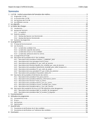 Rapport de stage à l’IUFM de Versailles Frédéric Sagez 
Sommaire 
1 I.U.F.M. : Institut universitaire de formation des maîtres..............................................................................5 
1.1 Origine des I.U.F.M. ......................................................................................................................................................................... 5 
1.2 La structure des I.U.F.M. ................................................................................................................................................................ 5 
1.3 Les fonctions de l'I.U.F.M. .............................................................................................................................................................. 6 
1.4 Les différents services ..................................................................................................................................................................... 6 
2 Les objectifs............................................................................................................................................. 10 
3 Le Cahier des charges............................................................................................................................... 13 
3.1 Introduction ....................................................................................................................................................................................13 
3.2 Analyse de l’existant......................................................................................................................................................................13 
3.2.1 Le matériel ..........................................................................................................................................................................14 
3.3 Etude du système ..........................................................................................................................................................................14 
3.3.1 Analyse des besoins non-fonctionnels ..........................................................................................................................14 
3.3.2 Analyse des besoins fonctionnels...................................................................................................................................15 
3.4 Evolution du programme..............................................................................................................................................................17 
4 Le programme ......................................................................................................................................... 19 
4.1 Principe de fonctionnement ........................................................................................................................................................19 
4.2 Les structures..................................................................................................................................................................................20 
4.2.1 La table des candidats triés .............................................................................................................................................20 
4.2.2 La table des capacités des centres .................................................................................................................................20 
4.2.3 La table des erreurs sur les candidats ...........................................................................................................................21 
4.2.4 La table des admissions dans les centres......................................................................................................................22 
4.3 Le programme principal................................................................................................................................................................23 
4.4 Description de la procédure de tri des candidats ....................................................................................................................24 
4.4.1 Description de la procédure Initialise_T_CANDIDAT_DESC ......................................................................................25 
4.4.2 Description de la sous procédure Inscrit_Erreur .........................................................................................................27 
4.4.3 Description de la procédure Tri_par_note_de_bareme ............................................................................................28 
4.4.4 Description de la fonction Nombre_de_candidat_par_note_de_bareme .............................................................28 
4.4.5 Description de la procédure Selectionne_Candidat_pour_table_temporaire.......................................................28 
4.4.6 Description de la procédure Tri_par_note_de_prepo ................................................................................................29 
4.4.7 Description de la sous procédure Tri_par_critere_de_selection .............................................................................30 
4.4.8 Description de la procédure Classement_table_trie ..................................................................................................31 
4.5 Description de la procédure d'attribution des centres ...........................................................................................................31 
4.5.1 Description de la procédure Test_place_Centre .........................................................................................................32 
4.5.2 Description de la procédure Selection_Information_Centre ....................................................................................33 
4.5.3 Description de la fonction Traite_le_Centre ................................................................................................................33 
4.5.4 Description de la procédure Donne_nom_du_centre................................................................................................34 
4.5.5 Description de la procédure Inserer_Candidat_dans_Centre...................................................................................34 
4.5.6 Description de la procédure Mise_a_jour_des_Centres ............................................................................................35 
4.6 Description des procédures de mise à jour des atypiques et des dérogataires .................................................................36 
4.6.1 Description de la procédure Met_le_nombre_de_derogataire ...............................................................................36 
4.6.2 Description de la procédure Met_le_nombre_d_atypique.......................................................................................37 
5 Fonctionnement ...................................................................................................................................... 39 
6 Utilisation du programme......................................................................................................................... 45 
6.1 Lancement du script ......................................................................................................................................................................45 
6.2 Erreurs..............................................................................................................................................................................................46 
6.3 Vérifications ....................................................................................................................................................................................46 
6.4 Optimisation ...................................................................................................................................................................................48 
7 Jeux de tests ............................................................................................................................................ 50 
7.1 Constations et vérifications du tri des candidats .....................................................................................................................50 
7.2 Constations et vérifications sur l’admission des candidats....................................................................................................52 
8 Conclusion............................................................................................................................................... 56 
Page 3 sur 99 
 
