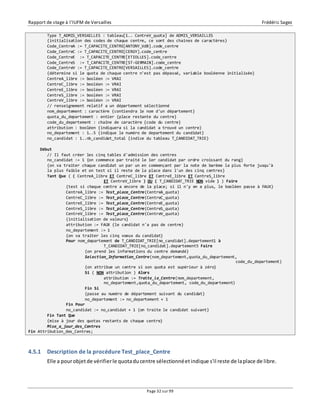 Rapport de stage à l’IUFM de Versailles Frédéric Sagez 
Type T_ADMIS_VERSAILLES : tableau[1.. CentreV_quota] de ADMIS_VERSAILLES 
{initialisation des codes de chaque centre, ce sont des chaines de caractères} 
Code_CentreA := T_CAPACITE_CENTRE[ANTONY_VdB].code_centre 
Code_CentreC := T_CAPACITE_CENTRE[CERGY].code_centre 
Code_CentreE := T_CAPACITE_CENTRE[ETIOLLES].code_centre 
Code_CentreS := T_CAPACITE_CENTRE[ST-GERMAIN].code_centre 
Code_CentreV := T_CAPACITE_CENTRE[VERSAILLES].code_centre 
{détermine si le quota de chaque centre n'est pas dépassé, variable booléenne initialisée} 
CentreA_libre := booléen := VRAI 
CentreC_libre := booléen := VRAI 
CentreE_libre := booléen := VRAI 
CentreS_libre := booléen := VRAI 
CentreV_libre := booléen := VRAI 
// renseignement relatif a un département sélectionné 
nom_departement : caractère {contiendra le nom d'un département} 
quota_du_departement : entier {place restante du centre} 
code_du_departement : chaîne de caractère {code du centre} 
attribution : booléen {indiquera si la candidat a trouvé un centre} 
no_departement : 1..5 {indique le numéro de departement du candidat} 
no_candidat : 1..nb_candidat_total {indice du tableau T_CANDIDAT_TRIE} 
Page 32 sur 99 
Début 
// Il faut créer les cinq tables d'admission des centres 
no_candidat := 1 {on commence par traité le 1er candidat par ordre croissant du rang} 
{on va traiter chaque candidat un par un en commençant par la note de barème la plus forte jusqu'à 
la plus faible et on test si il reste de la place dans l'un des cinq centres} 
Tant Que ( ( CentreA_libre ET CentreC_libre ET CentreE_libre ET CentreS_libre 
ET CentreV_libre ) OU ( T_CANDIDAT_TRIE NON vide ) ) Faire 
{test si chaque centre a encore de la place; si il n'y en a plus, le booléen passe à FAUX} 
CentreA_libre := Test_place_Centre(CentreA_quota) 
CentreC_libre := Test_place_Centre(CentreC_quota) 
CentreE_libre := Test_place_Centre(CentreE_quota) 
CentreS_libre := Test_place_Centre(CentreS_quota) 
CentreV_libre := Test_place_Centre(CentreV_quota) 
{initialisation de valeurs} 
attribution := FAUX {le candidat n'a pas de centre} 
no_departement := 1 
{on va traiter les cinq voeux du candidat} 
Pour nom_departement de T_CANDIDAT_TRIE[no_candidat].departement1 à 
T_CANDIDAT_TRIE[no_candidat].departement5 Faire 
{on prend les informations du centre demandé} 
Selection_Information_Centre(nom_departement,quota_du_departement, 
code_du_departement) 
{on attribue un centre si son quota est supérieur à zéro} 
Si ( NON attribution ) Alors 
attribution := Traite_le_Centre(nom_departement, 
no_departement,quota_du_departement, code_du_departement) 
Fin Si 
{passe au numéro de département suivant du candidat} 
no_departement := no_departement + 1 
Fin Pour 
no_candidat := no_candidat + 1 {on traite le candidat suivant} 
Fin Tant Que 
{mise à jour des quotas restants de chaque centre} 
Mise_a_jour_des_Centres 
Fin Attribution_des_Centres; 
4.5.1 Description de la procédure Test_place_Centre 
Elle a pour objet de vérifier le quota du centre sélectionné et indique s'il reste de la place de libre. 
 