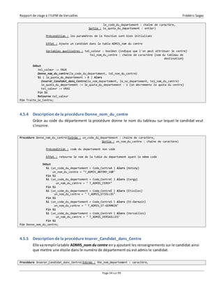 Rapport de stage à l’IUFM de Versailles Frédéric Sagez 
le_code_du_departement : chaîne de caractère, 
Sortie : le_quota_du_departement : entier) 
Précondition : les paramètres de la fonction sont bien initialisés 
Effet : Ajoute un candidat dans la table ADMIS_nom du centre 
Variables auxiliaires : tel_valeur : booléen {indique que l'on peut attribuer le centre} 
tel_nom_du_centre : chaîne de caractère {nom du tableau de 
Page 34 sur 99 
destination} 
Début 
tel_valeur := FAUX 
Donne_nom_du_centre(le_code_du_departement, tel_nom_du_centre) 
Si ( le_quota_du_departement > 0 ) Alors 
Inserer_Candidat_dans_Centre(le_nom_departement, le_no_departement, tel_nom_du_centre) 
le_quota_du_departement := le_quota_du_departement - 1 {on décrémente le quota du centre} 
tel_valeur := VRAI 
Fin Si 
Retourne tel_valeur 
Fin Traite_le_Centre; 
4.5.4 Description de la procédure Donne_nom_du_centre 
Grâce au code du département la procédure donne le nom du tableau sur lequel le candidat veut 
s'inscrire. 
Procédure Donne_nom_du_centre(Entrée : un_code_du_departement : chaîne de caractère, 
Sortie : un_nom_du_centre : chaîne de caractère) 
Précondition : code du departement non vide 
Effet : retourne le nom de la table du departement ayant le même code 
Début 
Si (un_code_du_departement = Code_CentreA ) Alors {Antony} 
un_nom_du_centre = "T_ADMIS_ANTONY_VdB" 
Fin Si 
Si (un_code_du_departement = Code_CentreC ) Alors {Cergy} 
un_nom_du_centre = " T_ADMIS_CERGY" 
Fin Si 
Si (un_code_du_departement = Code_CentreE ) Alors {Etiolles} 
un_nom_du_centre = " T_ADMIS_ETIOLLES" 
Fin Si 
Si (un_code_du_departement = Code_CentreS ) Alors {St-Germain} 
un_nom_du_centre = " T_ADMIS_ST-GERMAIN" 
Fin Si 
Si (un_code_du_departement = Code_CentreV ) Alors {Versailles} 
un_nom_du_centre = " T_ADMIS_VERSAILLES" 
Fin Si 
Fin Donne_nom_du_centre; 
4.5.5 Description de la procédure Inserer_Candidat_dans_Centre 
Elle va remplir la table ADMIS_nom du centre en y ajoutant les renseignements sur le candidat ainsi 
que mettre une étoile dans le numéro de département où est admis le candidat. 
Procédure Inserer_Candidat_dans_Centre(Entrée : the_nom_departement : caractère, 
 