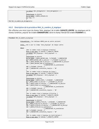 Rapport de stage à l’IUFM de Versailles Frédéric Sagez 
La valeur nbre_derogataire = nbre_derogataire + 1 
( 
Selectionne no_dossier 
De la table T_ADMIS_VERSAILLES 
OU rang = 0 
) 
Page 37 sur 99 
Fin Met_le_nombre_de_derogataire; 
4.6.2 Description de la procédure Met_le_nombre_d_atypique 
Elle effectue une mise à jour du champ 'nbre_atypique' de la table CAPACITE_CENTRE. Les atypiques ont le 
champ 'condition_requise' de la table CANDIDATURE à 10 et le champ 'libre10' de la table ETUDIANT à 1. 
Procédure Met_le_nombre_d_atypique 
Précondition : les tableaux ADMIS_nom du centre existent 
Effet : met à jour le champ 'nbre_atypique' de chaque centre 
Début 
{Met le nombre total d'atypique d'Antony} 
Mise à jour dans le tableau T_CAPACITE_CENTRE 
La valeur nbre_atypique = nbre_atypique + 1 
( 
Selectionne no_dossier 
De la table T_ADMIS_ANTONY_VdB, T_ETUDIANT, T_CANDIDATURE 
OU T_ADMIS_ANTONY_VdB.no_dossier = T_ETUDIANT.no_dossier 
AND T_ADMIS_ANTONY_VdB.no_dossier = T_CANDIDATURE.no_dossier 
AND T_ADMIS_ANTONY_VdB.no_candidature = 
T_CANDIDATURE.no_candidatute 
AND T_ETUDIANT.libre10 = 1 
AND T_CANDIDATURE.condidtion_requise = '10' 
) 
{Met le nombre total d'atypique de Cergy } 
Mise à jour dans le tableau T_CAPACITE_CENTRE 
La valeur nbre_atypique = nbre_atypique + 1 
( 
Selectionne no_dossier 
De la table T_ADMIS_CERGY, T_ETUDIANT, T_CANDIDATURE 
OU T_ADMIS_CERGY.no_dossier = T_ETUDIANT.no_dossier 
AND T_ADMIS_CERGY.no_dossier = T_CANDIDATURE.no_dossier 
AND T_ADMIS_CERGY.no_candidature = 
T_CANDIDATURE.no_candidatute 
AND T_ETUDIANT.libre10 = 1 
AND T_CANDIDATURE.condidtion_requise = '10' 
) 
{Met le nombre total d'atypique d'Etiolles } 
Mise à jour dans le tableau T_CAPACITE_CENTRE 
La valeur nbre_atypique = nbre_atypique + 1 
( 
Selectionne no_dossier 
De la table T_ADMIS_ETIOLLES, T_ETUDIANT, T_CANDIDATURE 
OU T_ADMIS_ETIOLLES.no_dossier = T_ETUDIANT.no_dossier 
AND T_ADMIS_ETIOLLES.no_dossier = T_CANDIDATURE.no_dossier 
AND T_ADMIS_ETIOLLES.no_candidature = 
T_CANDIDATURE.no_candidatute 
AND T_ETUDIANT.libre10 = 1 
AND T_CANDIDATURE.condidtion_requise = '10' 
) 
{Met le nombre total d'atypique de Saint-Germain } 
Mise à jour dans le tableau T_CAPACITE_CENTRE 
 