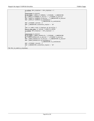 Rapport de stage à l’IUFM de Versailles Frédéric Sagez 
La valeur nbre_atypique = nbre_atypique + 1 
( 
Selectionne no_dossier 
De la table T_ADMIS_ST-GERMAIN, T_ETUDIANT, T_CANDIDATURE 
OU T_ADMIS_ST-GERMAIN.no_dossier = T_ETUDIANT.no_dossier 
AND T_ADMIS_ST-GERMAIN.no_dossier = T_CANDIDATURE.no_dossier 
AND T_ADMIS_ST-GERMAIN.no_candidature = 
T_CANDIDATURE.no_candidatute 
AND T_ETUDIANT.libre10 = 1 
AND T_CANDIDATURE.condidtion_requise = '10' 
) 
{Met le nombre total d'atypique de Versailles } 
Mise à jour dans le tableau T_CAPACITE_CENTRE 
La valeur nbre_atypique = nbre_atypique + 1 
( 
Selectionne no_dossier 
De la table T_ADMIS_VERSAILLES, T_ETUDIANT, T_CANDIDATURE 
OU T_ADMIS_VERSAILLES.no_dossier = T_ETUDIANT.no_dossier 
AND T_ADMIS_VERSAILLES.no_dossier = T_CANDIDATURE.no_dossier 
AND T_ADMIS_VERSAILLES.no_candidature = 
T_CANDIDATURE.no_candidatute 
AND T_ETUDIANT.libre10 = 1 
AND T_CANDIDATURE.condidtion_requise = '10' 
) 
Page 38 sur 99 
Fin Met_le_nombre_d_atypique; 
 