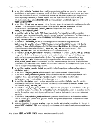 Rapport de stage à l’IUFM de Versailles Frédéric Sagez 
 La procédure Initialise_Candidat_Desc : on effectue un tri des candidats ou plutôt on « purge » les 
candidats qui ne sont pas pris en compte dans le tri. On prend déjà des renseignements sur les « bons » 
candidats : le numéro de dossier, le numéro de candidature, la formation désirée, les cinq voeux du 
candidat (les départements), la note de barème ainsi que la date de retour du dossier. Chaque 
information prise dans la table CANDIDATURE va être placée dans une table temporaire 
SIG97_CANDIDAT_TMP. 
 La procédure Tri_par_note_de_bareme : elle va chercher la date de naissance du candidat dans la table 
ETUDIANT et sa note de préprofessionnalisation dans la table BAREME_INDIVIDUEL puis des 
informations de la table SIG97_CANDIDAT_TMP pour tout mettre dans la table 
SIG97_CANDIDAT_SELECT_TMP. 
 La procédure Mise_a_jour_table_TRIE : étape importante, c’est là que l’on prend les notes de « 
barémage » pour trier les candidats. On prend les notes d'activité d'enseignement, l’activité éducative et 
salariale puis la note de brevet de la table BAREME_INDIVIDUEL pour les mettre dans la table 
SIG97_CANDIDAT_TRIE_TMP. 
 La procédure Candidature_trie : tri les candidats pour leur attribuer un rang. La fonction 
Test_le_nbre_de_candidat retourne VRAI s’il y a au moins un candidat à trier car cela évite dans la 
procédure Tri_par_selection d’appeler huit fois la procédure Candidature_trie. Bien sur toutes les 
informations recueillies de la table SIG97_CANDIDAT_TRIE_TMP seront mises dans la table 
SIG97_CANDIDAT_TRIE : tous les candidats triés pourront être visualisés ici. 
 La procédure Ajout_des_derogataires : Prend tous les candidats de la table CANDIDATURE qui sont des 
dérogataires. On les met directement dans les centres et on incrémente le quota initial de chaque 
centre par le nombre de dérogataire placé dedans. Pour le quota des centres on utilise la table 
SIG97_CAPACITE_CENTRE. Pour admettre chaque candidat dans les centres, on utilise les tables 
SIG97_ADMIS_nom du centre. Comme on ne peut leur mettre un rang académique, ils auront un rang 
égale à zéro pour indiquer qu'ils ne sont pas classés dans la hiérarchie. Ainsi on pourra mieux les repérer 
dans les listes d'admission de chaque centre. 
 La procédure Met_la_capacite_initiale : permet d’initialiser les variables globales de la procédure 
Page 41 sur 99 
Attribution_centre. 
 La procédure Test_place_centre : retourne VRAI si le quota du centre est supérieur à zéro. 
 La procédure Donne_information_centre : lorsqu’un candidat a sélectionné un département, cette 
procédure donne les informations que l’on a besoin, elles seront traitées dans la fonction 
Traite_le_centre qui va mettre à jour la liste de chaque centre. 
 La procédure Attribution_centre : attribue au candidat un centre dont il a fait le voeu. On prend les 
dernières informations du candidat : son nom, son prénom et son adresse de la table ETUDIANT ainsi 
que celles de SIG97_CANDIDAT_TRIE. 
 La procédure Mise_a_jour_quota_restant : elle est prévue lorsqu’il y a plus de place dans le centre que 
de candidats. Lorsque l'on impose des quotas dit de "surbooking" (c'est le nombre de place total plus le 
nombre de candidat inscrit sur la liste complémentaire), on peut distinguer très nettement les places 
restantes. 
 La procédure Met_admission_dans_candidature : prend les informations de chaque candidat admis 
dans les centres, puis fait une mise à jour des champs indiquant que le candidat est admissible dans la 
table CANDIDATURE. 
 Les procédures Met_le_nombre_atypique et Met_le_nombre_derogataire : mise à jour des champs de 
la table SIG97_CANDIDAT_TRIE pour indiquer le nombre exact de dérogataires et d’atypique de chaque 
centre. 
Voici la table SIG97_CAPACITE_CENTRE lorsque le programme est terminé : 
 