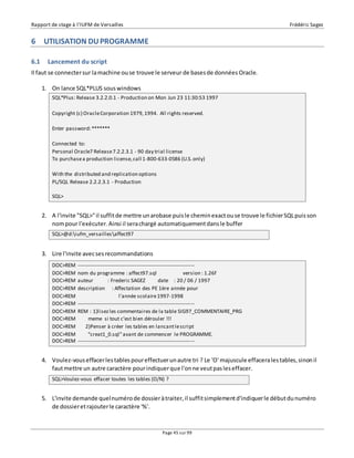 Rapport de stage à l’IUFM de Versailles Frédéric Sagez 
SQL*Plus: Release 3.2.2.0.1 - Production on Mon Jun 23 11:30:53 1997 
Copyright (c) Oracle Corporation 1979, 1994. All rights reserved. 
Connected to: 
Personal Oracle7 Release 7.2.2.3.1 - 90 day trial license 
To purchase a production license, call 1-800-633-0586 (U.S. only) 
DOC>REM ------------------------------------------------------------------- 
DOC>REM nom du programme : affect97.sql version : 1.26f 
DOC>REM auteur : Frederic SAGEZ date : 20 / 06 / 1997 
DOC>REM description : Affectation des PE 1ère année pour 
DOC>REM l'année scolaire 1997-1998 
DOC>REM ------------------------------------------------------------------- 
DOC>REM REM : 1)lisez les commentaires de la table SIG97_COMMENTAIRE_PRG 
DOC>REM meme si tout c’est bien dérouler !!! 
DOC>REM 2)Penser à créer les tables en lancant le script 
DOC>REM "creat1_0.sql" avant de commencer le PROGRAMME. 
DOC>REM ------------------------------------------------------------------- 
SQL>Voulez-vous effacer toutes les tables (O/N) ? 
Page 45 sur 99 
6 UTILISATION DU PROGRAMME 
6.1 Lancement du script 
Il faut se connecter sur la machine ou se trouve le serveur de bases de données Oracle. 
1. On lance SQL*PLUS sous windows 
Enter password: ******* 
With the distributed and replication options 
PL/SQL Release 2.2.2.3.1 - Production 
SQL> 
2. A l'invite "SQL>" il suffit de mettre un arobase puis le chemin exact ou se trouve le fichier SQL puis son 
nom pour l'exécuter. Ainsi il sera chargé automatiquement dans le buffer 
SQL>@d:iufm_versaillesaffect97 
3. Lire l'invite avec ses recommandations 
4. Voulez-vous effacer les tables pour effectuer un autre tri ? Le 'O' majuscule effacera les tables, sinon il 
faut mettre un autre caractère pour indiquer que l'on ne veut pas les effacer. 
5. L'invite demande quel numéro de dossier à traiter, il suffit simplement d'indiquer le début du numéro 
de dossier et rajouter le caractère '%'. 
 