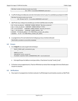 Rapport de stage à l’IUFM de Versailles Frédéric Sagez 
SQL>Quel numéro de dossier voulez-vous traiter 
(Ex : 973% - 4 caractères MAXIMUM autorisés) ? 
6. Il suffit d'indiquer le début du nom de la formation à trier E pour les candidats qui prépare le CAPE 
SQL>Quel formation voulez-vous traiter 
(Ex : E% pour les P.E. - 2 caractères MAXIMUM autorisés) ? 
7. SQL*PLUS nous indique les variables qui ont été modifiées dans le buffer 
old 3: mon_no_dossier CONSTANT CHAR(4) DEFAULT '&invite_no_dossier'; 
new 3: mon_no_dossier CONSTANT CHAR(4) DEFAULT '973%'; 
old 5: ma_formation CONSTANT CHAR(2) DEFAULT '&invite_formation'; 
new 5: ma_formation CONSTANT CHAR(2) DEFAULT 'E%'; 
old1819: IF ( '&invite_efface' = 'O' ) THEN Efface_contenu_des_tables; 
new1819: IF ( 'N' = 'O' ) THEN Efface_contenu_des_tables; 
8. Le programme a fini son traitement et indique que tous c'est bien dérouler 
SQL>PL/SQL procedure successfully completed. 
ERROR at line 53: 
ORA-06550: line 53, column 14: 
PLS-00201: identifier 'SIG97_COMMENTAIRE_PRG' must be declared 
Page 46 sur 99 
6.2 Erreurs 
1. Si à l'étape 8 vous avez ce genre de remarque : 
DELETE FROM sig97_commentaire_prg; 
* 
 Cela signifie que les tables ne sont pas créées, il faut lancer le script "creat1_0.sql". 
2. Si d'autres erreurs apparaissent, il faut se référencer au manuel des messages d'erreurs Oracle pour 
trouver la solution. 
6.3 Vérifications 
1. Pour savoir si le programme c'est bien exécuter il suffit de taper la commande suivante sur SQL*PLUS 
 