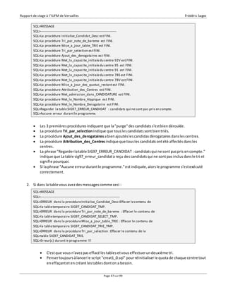 Rapport de stage à l’IUFM de Versailles Frédéric Sagez 
SQL>MESSAGE 
SQL>-------------------------------------------------------------------- 
SQL>La procédure Initialise_Candidat_Desc est FINI. 
SQL>La procédure Tri_par_note_de_bareme est FINI. 
SQL>La procédure Mise_a_jour_table_TRIE est FINI. 
SQL>La procédure Tri_par_selection est FINI. 
SQL>La procédure Ajout_des_derogataires est FINI. 
SQL>La procédure Met_la_capacite_initiale du centre 92V est FINI. 
SQL>La procédure Met_la_capacite_initiale du centre 95 est FINI. 
SQL>La procédure Met_la_capacite_initiale du centre 91 est FINI. 
SQL>La procédure Met_la_capacite_initiale du centre 78S est FINI. 
SQL>La procédure Met_la_capacite_initiale du centre 78V est FINI. 
SQL>La procédure Mise_a_jour_des_quotas_restant est FINI. 
SQL>La procédure Attribution_des_Centres est FINI. 
SQL>La procédure Met_admission_dans_CANDIDATURE est FINI. 
SQL>La procédure Met_le_Nombre_Atypique est FINI. 
SQL>La procédure Met_le_Nombre_Derogataire est FINI. 
SQL>Regarder la table SIG97_ERREUR_CANDIDAT : candidats qui ne sont pas pris en compte. 
SQL>Aucune erreur durant le programme. 
 Les 3 premières procédures indiquent que la "purge" des candidats s'est bien déroulée. 
 La procédure Tri_par_selection indique que tous les candidats sont bien triés. 
 La procédure Ajout_des_derogataires a bien ajoutés les candidas dérogataires dans les centres. 
 La procédure Attribution_des_Centres indique que tous les candidats ont été affectés dans les 
SQL>MESSAGE 
SQL>----------------------------------------------------------------------- 
SQL>ERREUR dans la procédure Initialise_Candidat_Desc:Effacer le contenu de 
SQL>la table temporaire SIG97_CANDIDAT_TMP. 
SQL>ERREUR dans la procédure Tri_par_note_de_bareme : Effacer le contenu de 
SQL>la table temporaire SIG97_CANDIDAT_SELECT_TMP. 
SQL>ERREUR dans la procédure Mise_a_jour_table_TRIE : Effacer le contenu de 
SQL>la table temporaire SIG97_CANDIDAT_TRIE_TMP. 
SQL>ERREUR dans la procédure Tri_par_selection : Effacer le contenu de la 
SQL>table SIG97_CANDIDAT_TRIE. 
SQL>Erreur(s) durant le programme !!! 
Page 47 sur 99 
centres. 
 La phrase "Regarder la table SIG97_ERREUR_CANDIDAT : candidats qui ne sont pas pris en compte." 
indique que La table sig97_erreur_candidat a reçu des candidats qui ne sont pas inclus dans le tri et 
signifie pourquoi. 
 Si la phrase "Aucune erreur durant le programme." est indiquée, alors le programme s'est exécuté 
correctement. 
2. Si dans la table vous avez des messages comme ceci : 
 C'est que vous n'avez pas effacé les tables et vous effectuer un deuxième tri. 
 Penser toujours à lancer le script "creat1_0.sql" pour réinitialiser le quota de chaque centre tout 
en effaçant et en créant les tables dont on a besoin. 
 