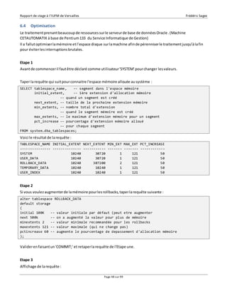Rapport de stage à l’IUFM de Versailles Frédéric Sagez 
6.4 Optimisation 
Le traitement prenant beaucoup de ressources sur le serveur de base de données Oracle . (Machine 
CETAUTOMATIX à base de Pentium 133 du Service Informatique de Gestion) 
Il a fallut optimiser la mémoire et l’espace disque sur la machine afin de pérenniser le traitement jusqu’à la fin 
pour éviter les interruptions brutales. 
Etape 1 
Avant de commencer il faut être déclaré comme utilisateur 'SYSTEM' pour changer les valeurs. 
Taper la requête qui suit pour connaitre l'espace mémoire allouée au système : 
SELECT tablespace_name, -- segment dans l'espace mémoire 
initial_extent, -- 1ère extension d'allocation mémoire 
-- quand un segment est créé 
next_extent, -- taille de la prochaine extension mémoire 
min_extents, -- nombre total d'extension 
-- quand le segment mémoire est créé 
max_extents, -- le maximum d'extension mémoire pour un segment 
pct_increase -- pourcentage d'extension mémoire alloué 
-- pour chaque segment 
FROM system.dba_tablespaces; 
Voici le résultat de la requête : 
TABLESPACE_NAME INITIAL_EXTENT NEXT_EXTENT MIN_EXT MAX_EXT PCT_INCREASE 
--------------- -------------- ----------- ------- ------- ------------ 
SYSTEM 10240 30720 1 121 50 
USER_DATA 10240 30720 1 121 50 
ROLLBACK_DATA 10240 307200 2 121 50 
TEMPORARY_DATA 10240 10240 1 121 50 
USER_INDEX 10240 10240 1 121 50 
Etape 2 
Si vous voulez augmenter de la mémoire pour les rollbacks, taper la requête suivante : 
alter tablespace ROLLBACK_DATA 
default storage 
( 
initial 100K -- valeur initiale par défaut (peut etre augmenter 
next 500k -- on a augmenté la valeur pour plus de mémoire 
minextents 2 -- valeur minimale recommandée pour les rollbacks 
maxextents 121 -- valeur maximale (qui ne change pas) 
pctincrease 60 -- augmente le pourcentage de depassement d'allocation mémoire 
); 
Valider en faisant un 'COMMIT;' et retaper la requête de l'Etape une. 
Page 48 sur 99 
Etape 3 
Affichage de la requête : 
 