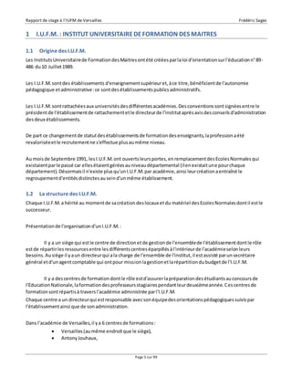 Rapport de stage à l’IUFM de Versailles Frédéric Sagez 
1 I.U.F.M. : INSTITUT UNIVERSITAIRE DE FORMATION DES MAITRES 
1.1 Origine des I.U.F.M. 
Les Instituts Universitaire de Formation des Maitres ont été créées par la loi d'orientation sur l'éducation n° 89- 
486 du 10 Juillet 1989. 
Les I.U.F.M. sont des établissements d'enseignement supérieur et, à ce titre, bénéficient de l'autonomie 
pédagogique et administrative : ce sont des établissements publics administratifs. 
Les I.U.F.M. sont rattachées aux universités des différentes académies. Des conventions sont signées ent re le 
président de l'établissement de rattachement et le directeur de l'institut après avis des conseils d'administration 
des deux établissements. 
De part ce changement de statut des établissements de formation des enseignants, la profession a été 
revalorisée et le recrutement ne s'effectue plus au même niveau. 
Au mois de Septembre 1991, les I.U.F.M. ont ouverts leurs portes, en remplacement des Ecoles Normales qui 
existaient par le passé car elles étaient gérées au niveau départemental (il en existait une pour chaque 
département). Désormais il n'existe plus qu'un I.U.F.M. par académie, ainsi leur création a entraîné le 
regroupement d'entités distinctes au sein d'un même établissement. 
1.2 La structure des I.U.F.M. 
Chaque I.U.F.M. a hérité au moment de sa création des locaux et du matériel des Ecoles Normales dont il est le 
successeur. 
Page 5 sur 99 
Présentation de l'organisation d'un I.U.F.M. : 
Il y a un siège qui est le centre de direction et de gestion de l'ensemble de l'établissement dont le rôle 
est de répartir les ressources entre les différents centres éparpillés à l'intérieur de l'académie selon leurs 
besoins. Au siège il y a un directeur qui a la charge de l'ensemble de l'institut, il est assisté par un secrétaire 
général et d'un agent comptable qui ont pour mission la gestion et la répartition du budget de l'I.U.F.M. 
Il y a des centres de formation dont le rôle est d'assurer la préparation des étudiants au concours de 
l'Education Nationale, la formation des professeurs stagiaires pendant leur deuxième année. Ces centres de 
formation sont répartis à travers l'académie administrée par l'I.U.F.M. 
Chaque centre a un directeur qui est responsable avec son équipe des orientations pédagogiques suivis par 
l'établissement ainsi que de son administration. 
Dans l'académie de Versailles, il y a 6 centres de formations : 
 Versailles (au même endroit que le siège), 
 Antony Jouhaux, 
 