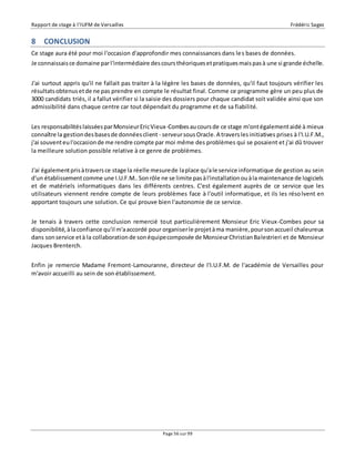 Rapport de stage à l’IUFM de Versailles Frédéric Sagez 
8 CONCLUSION 
Ce stage aura été pour moi l'occasion d'approfondir mes connaissances dans les bases de données. 
Je connaissais ce domaine par l'intermédiaire des cours théoriques et pratiques mais pas à une si grande échelle. 
J'ai surtout appris qu'il ne fallait pas traiter à la légère les bases de données, qu'il faut toujours vérifier les 
résultats obtenus et de ne pas prendre en compte le résultat final. Comme ce programme gère un peu plus de 
3000 candidats triés, il a fallut vérifier si la saisie des dossiers pour chaque candidat soit validée ainsi que son 
admissibilité dans chaque centre car tout dépendait du programme et de sa fiabilité. 
Les responsabilités laissées par Monsieur Eric Vieux-Combes au cours de ce stage m'ont également aidé à mieux 
connaître la gestion des bases de données client - serveur sous Oracle. A travers les initiatives prises à l'I.U.F.M., 
j'ai souvent eu l'occasion de me rendre compte par moi même des problèmes qui se posaient et j'ai dû trouver 
la meilleure solution possible relative à ce genre de problèmes. 
J'ai également pris à travers ce stage la réelle mesure de la place qu'a le service informatique de gestion au sein 
d'un établissement comme une I.U.F.M.. Son rôle ne se limite pas à l'installation ou à la maintenance de logiciels 
et de matériels informatiques dans les différents centres. C'est également auprès de ce service que les 
utilisateurs viennent rendre compte de leurs problèmes face à l'outil informatique, et ils les réso lvent en 
apportant toujours une solution. Ce qui prouve bien l'autonomie de ce service. 
Je tenais à travers cette conclusion remercié tout particulièrement Monsieur Eric Vieux-Combes pour sa 
disponibilité, à la confiance qu'il m'a accordé pour organiser le projet à ma manière, pour son accueil chaleureux 
dans son service et à la collaboration de son équipe composée de Monsieur Christian Balestrieri et de Monsieur 
Jacques Brenterch. 
Enfin je remercie Madame Fremont-Lamouranne, directeur de l'I.U.F.M. de l'académie de Versailles pour 
m'avoir accueilli au sein de son établissement. 
Page 56 sur 99 
 