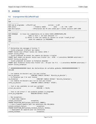 Rapport de stage à l’IUFM de Versailles Frédéric Sagez 
Page 57 sur 99 
9 ANNEXE 
9.1 Le programme SQL (affect97.sql) 
/* 
REM ------------------------------------------------------------------------------------------------- 
------------- 
REM nom du programme : affect97.sql version : 1.24f 
REM auteur : Frederic SAGEZ date : 16 / 06 / 1997 
REM description : Affectation des PE 1ère année pour l'année scolaire 1997-1998 
REM ------------------------------------------------------------------------------------------------- 
------------- 
REM REMARQUE 1) lisez les commentaires de la table SIG97_COMMENTAIRE_PRG 
REM meme si tout c' est bien dérouler !!! 
REM 2) Penser à créer les tables en lancant le script "creat1_0.sql" 
REM avant de commencer le PROGRAMME. 
REM ------------------------------------------------------------------------------------------------- 
-------------- 
*/ 
/* Déclaration des messages d'invites */ 
-- Invite proposant d'effacer des tables 
PROMPT Voulez-vous effacer toutes les tables (O/N) ? 
ACCEPT invite_efface 
-- Invite proposant de donner les numeros de dossier à traiter 
PROMPT Quel numéro de dossier voulez-vous traiter (Ex : 973% - 4 caractères MAXIMUM autorisés) ? 
ACCEPT invite_no_dossier 
-- Invite proposant de donner la formation demander 
PROMPT Quel formation voulez-vous traiter (Ex : E% pour les P.E. - 2 caractères MAXIMUM autorisés) ? 
ACCEPT invite_formation 
/* #################### Debut des declarations de variables globales #################### */ 
DECLARE 
-- Les numeros de dossiers que l'on veut traiter 
mon_no_dossier CONSTANT CHAR(4) DEFAULT '&invite_no_dossier'; 
-- La formation que l'on veut traiter 
ma_formation CONSTANT CHAR(2) DEFAULT '&invite_formation'; 
-- Les numeros de dossiers que l'on ne veut pas traiter 
refus_no_dossier CONSTANT CHAR(5) DEFAULT '9735%'; 
-- Test si des candidats ne sont pas valident 
erreur_de_saisie BOOLEAN := FALSE; 
-- Test si une erreur s' est produite pendant le programme 
arret_du_programme BOOLEAN DEFAULT FALSE; 
-- Mes exceptions : 
--> table deja remplie 
unique_constraint exception; 
PRAGMA EXCEPTION_INIT(unique_constraint,-00001); 
--> plus d'espace memoire pour les extensions des ROLLBACKs 
extend_rollback_failure exception; 
PRAGMA EXCEPTION_INIT(extend_rollback_failure,-01562); 
--> depassement de capacite pour les extensions 
extend_rollback exception; 
 