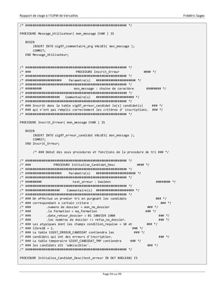 Rapport de stage à l’IUFM de Versailles Frédéric Sagez 
/* ######################################################## */ 
PROCEDURE Message_Utilisateur( mon_message CHAR ) IS 
Page 59 sur 99 
BEGIN 
INSERT INTO sig97_commentaire_prg VALUES( mon_message ); 
COMMIT; 
END Message_Utilisateur; 
/* ######################################################## */ 
/* ### PROCEDURE Inscrit_Erreur #### */ 
/* ######################################################## */ 
/* #################### Parametre(s) ###################### */ 
/* ######################################################## */ 
/* ######### mon_message : chaine de caractère ######## */ 
/* ######################################################## */ 
/* ################### Commentaire(s) ##################### */ 
/* ######################################################## */ 
/* ### Inscrit dans la table sig97_erreur_candidat le(s) candidat(s) ### */ 
/* ### qui n'ont pas remplis correctement les critères d' inscriptions. ### */ 
/* ######################################################## */ 
PROCEDURE Inscrit_Erreur( mon_message CHAR ) IS 
BEGIN 
INSERT INTO sig97_erreur_candidat VALUES( mon_message ); 
COMMIT; 
END Inscrit_Erreur; 
/* ### Debut des sous procedures et fonctions de la procedure de tri ### */ 
/* ######################################################## */ 
/* ### PROCEDURE Initialise_Candidat_Desc #### */ 
/* ######################################################## */ 
/* #################### Parametre(s) ###################### */ 
/* ######################################################## */ 
/* ######### test_erreur : booléen ######## */ 
/* ######################################################## */ 
/* ################### Commentaire(s) ##################### */ 
/* ######################################################## */ 
/* ### On effectue un premier tri en purgeant les candidats ### */ 
/* ### correspondant a certain critere : ### */ 
/* ### .numero de dossier = mon_no_dossier ### */ 
/* ### .la formation = ma_formation ### */ 
/* ### .date_retour_dossier > 01 JANVIER 1900 ### */ 
/* ### .les numéros de dossier <> refus_no_dossier. ### */ 
/* ### Les atypiques dont les champs condition_requise = 10 et ### */ 
/* ### libre10 = 1. ### */ 
/* ### La table SIG97_ERREUR_CANDIDAT contiendra les ### */ 
/* ### candidats qui ont des erreurs d'inscription. ### */ 
/* ### La table temporaire SIG97_CANDIDAT_TMP contiendra ### */ 
/* ### les candidats dit 'admissibles'. ### */ 
/* ######################################################## */ 
PROCEDURE Initialise_Candidat_Desc(test_erreur IN OUT BOOLEAN) IS 
 
