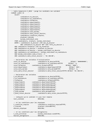Rapport de stage à l’IUFM de Versailles Frédéric Sagez 
-- table temporaire C_DESC : purge les candidats non valident 
CURSOR C_DESC IS 
Page 60 sur 99 
SELECT 
candidature.no_dossier, 
candidature.no_candidature, 
candidature.formation, 
candidature.departement1, 
candidature.departement2, 
candidature.departement3, 
candidature.departement4, 
candidature.departement5, 
candidature.note_bareme, 
candidature.date_retour_dossier, 
candidature.condition_requise, 
etudiant.libre10, 
bareme_individuel.note 
FROM candidature, etudiant, bareme_individuel 
WHERE ( candidature.no_dossier LIKE mon_no_dossier 
AND candidature.no_dossier NOT LIKE refus_no_dossier ) 
AND candidature.formation LIKE ma_formation 
AND candidature.no_dossier = etudiant.no_dossier 
AND candidature.no_dossier = bareme_individuel.no_dossier 
AND candidature.no_candidature = bareme_individuel.no_candidature 
AND bareme_individuel.code_critere = 9 
AND candidature.date_retour_dossier > '01-JAN-00'; 
-- Declaration des variables d'initialisation 
carac_no_dossier candidature.no_dossier%TYPE DEFAULT '##########'; 
carac_no_candidature candidature.no_candidature%TYPE DEFAULT -1; 
carac_formation candidature.formation%TYPE DEFAULT '####'; 
carac_departement candidature.departement1%TYPE DEFAULT '###'; 
carac_note_bareme candidature.note_bareme%TYPE DEFAULT -1; 
carac_date_retour_dossier candidature.date_retour_dossier%TYPE DEFAULT '01-JAN-99'; 
-- Declaration des variables 
C_no_dossier candidature.no_dossier%TYPE; 
C_no_candidature candidature.no_candidature%TYPE; 
C_formation candidature.formation%TYPE; 
C_departement1 candidature.departement1%TYPE; 
C_departement2 candidature.departement2%TYPE; 
C_departement3 candidature.departement3%TYPE; 
C_departement4 candidature.departement4%TYPE; 
C_departement5 candidature.departement5%TYPE; 
C_note_bareme candidature.note_bareme%TYPE; 
C_date_retour_dossier candidature.date_retour_dossier%TYPE; 
-- indiquera qu'un candidat n'a pas tout remplie 
test_candidat BOOLEAN; 
-- et les conditions pour les atypiques 
C_condition_requise candidature.condition_requise%TYPE; 
C_libre10 etudiant.libre10%TYPE; 
mauvais_atypique BOOLEAN; 
-- et les conditions pour les derogataires 
C_note_entretien bareme_individuel.note%TYPE; 
mauvais_derogataire BOOLEAN; 
 