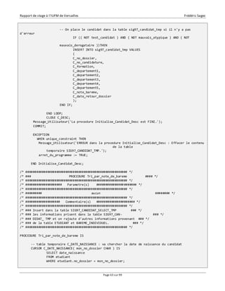 Rapport de stage à l’IUFM de Versailles Frédéric Sagez 
-- On place le candidat dans la table sig97_candidat_tmp si il n'y a pas 
Page 63 sur 99 
d'erreur 
IF (( NOT test_candidat ) AND ( NOT mauvais_atypique ) AND ( NOT 
mauvais_derogataire ))THEN 
INSERT INTO sig97_candidat_tmp VALUES 
( 
C_no_dossier, 
C_no_candidature, 
C_formation, 
C_departement1, 
C_departement2, 
C_departement3, 
C_departement4, 
C_departement5, 
C_note_bareme, 
C_date_retour_dossier 
); 
END IF; 
END LOOP; 
CLOSE C_DESC; 
Message_Utilisateur('La procedure Initialise_Candidat_Desc est FINI.'); 
COMMIT; 
EXCEPTION 
WHEN unique_constraint THEN 
Message_Utilisateur('ERREUR dans la procedure Initialise_Candidat_Desc : Effacer le contenu 
de la table 
temporaire SIG97_CANDIDAT_TMP.'); 
arret_du_programme := TRUE; 
END Initialise_Candidat_Desc; 
/* ######################################################## */ 
/* ### PROCEDURE Tri_par_note_de_bareme #### */ 
/* ######################################################## */ 
/* #################### Parametre(s) ###################### */ 
/* ######################################################## */ 
/* ######### aucun ######## */ 
/* ######################################################## */ 
/* ################### Commentaire(s) ##################### */ 
/* ######################################################## */ 
/* ### Insert dans la table SIG97_CANDIDAT_SELECT_TMP ### */ 
/* ### les informations prisent dans la table SIG97_CAN- ### */ 
/* ### DIDAT_ TMP et on rajoute d'autres informations provenant ### */ 
/* ### de la table ETUDIANT et BAREME_INDIVIDUEL. ### */ 
/* ######################################################## */ 
PROCEDURE Tri_par_note_de_bareme IS 
-- table temporaire C_DATE_NAISSANCE : va chercher la date de naissance du candidat 
CURSOR C_DATE_NAISSANCE( mon_no_dossier CHAR ) IS 
SELECT date_naissance 
FROM etudiant 
WHERE etudiant.no_dossier = mon_no_dossier; 
 