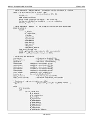 Rapport de stage à l’IUFM de Versailles Frédéric Sagez 
-- table temporaire C_LA_NOTE_PREPRO : va chercher la note de prepro du candidat 
CURSOR C_LA_NOTE_PREPRO( mon_no_dossier CHAR, 
mon_no_candidature REAL) IS 
SELECT note 
FROM bareme_individuel 
WHERE bareme_individuel.no_dossier = mon_no_dossier 
AND bareme_individuel.no_candidature = mon_no_candidature 
AND code_critere = 4; 
-- table temporaire C_BAREME : tri par ordre decroissant des notes de baremes 
CURSOR C_BAREME IS 
Page 64 sur 99 
SELECT 
no_dossier, 
no_candidature, 
formation, 
departement1, 
departement2, 
departement3, 
departement4, 
departement5, 
note_bareme, 
date_retour_dossier 
FROM sig97_candidat_tmp 
WHERE sig97_candidat_tmp.no_dossier LIKE mon_no_dossier 
ORDER BY sig97_candidat_tmp.note_bareme DESC; 
-- Declaration des variables 
B_no_dossier candidature.no_dossier%TYPE; 
B_no_candidature candidature.no_candidature%TYPE; 
B_formation candidature.formation%TYPE; 
B_departement1 candidature.departement1%TYPE; 
B_departement2 candidature.departement2%TYPE; 
B_departement3 candidature.departement3%TYPE; 
B_departement4 candidature.departement4%TYPE; 
B_departement5 candidature.departement5%TYPE; 
B_note_bareme candidature.note_bareme%TYPE; 
B_note_prepro bareme_individuel.note%TYPE; 
B_date_naissance etudiant.date_naissance%TYPE; 
B_date_retour_dossier candidature.date_retour_dossier%TYPE; 
-- Constante du rang avec une valeur par défaut 
rang_initial sig97_candidat_select_tmp.rang%TYPE DEFAULT -1; 
BEGIN 
OPEN C_BAREME; 
LOOP 
FETCH C_BAREME INTO 
B_no_dossier, 
B_no_candidature, 
B_formation, 
B_departement1, 
B_departement2, 
B_departement3, 
B_departement4, 
B_departement5, 
B_note_bareme, 
B_date_retour_dossier; 
 