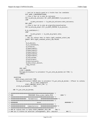 Rapport de stage à l’IUFM de Versailles Frédéric Sagez 
-- Sort de la boucle quand on a traite tous les candidats 
EXIT WHEN C_BAREME%NOTFOUND; 
--> Mise à jour de la date de naissance 
FOR la_date_de_naissance IN C_DATE_NAISSANCE( B_no_dossier ) 
LOOP 
B_date_naissance := la_date_de_naissance.date_naissance; 
END LOOP; 
--> Mise à jour de la note de preprofessionnalisation 
FOR la_note_de_prepro IN C_LA_NOTE_PREPRO( B_no_dossier, 
Page 65 sur 99 
B_no_candidature ) 
LOOP 
B_note_prepro := la_note_de_prepro.note; 
END LOOP; 
-- Met les valeurs dans la table sig97_candidat_select_tmp 
INSERT INTO sig97_candidat_select_tmp VALUES 
( 
B_no_dossier, 
B_no_candidature, 
B_formation, 
B_departement1, 
B_departement2, 
B_departement3, 
B_departement4, 
B_departement5, 
B_note_bareme, 
B_note_prepro, 
B_date_naissance, 
B_date_retour_dossier, 
rang_initial 
); 
END LOOP; 
CLOSE C_BAREME; 
Message_Utilisateur('La procedure Tri_par_note_de_bareme est FINI.'); 
COMMIT; 
EXCEPTION 
WHEN unique_constraint THEN 
Message_Utilisateur('ERREUR dans la procedure Tri_par_note_de_bareme : Effacer le contenu 
de la table temporaire 
SIG97_CANDIDAT_SELECT_TMP.'); 
arret_du_programme := TRUE; 
END Tri_par_note_de_bareme; 
/* ######################################################## */ 
/* ### PROCEDURE Mise_a_jour_table_TRIE #### */ 
/* ######################################################## */ 
/* #################### Parametre(s) ###################### */ 
/* ######################################################## */ 
/* ######### aucun ######## */ 
/* ######################################################## */ 
/* ################### Commentaire(s) ##################### */ 
/* ######################################################## */ 
/* ### On rajoute dans la table SIG97_CANDIDAT_TRIE_TMP ### */ 
/* ### les 4 critères de selection (enseignement, peri- educatif ### */ 
 