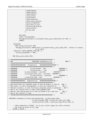 Rapport de stage à l’IUFM de Versailles Frédéric Sagez 
Page 68 sur 99 
T_departement3, 
T_departement4, 
T_departement5, 
T_note_bareme, 
T_note_prepro, 
T_date_naissance, 
T_date_retour_dossier, 
I_mois_enseignement, 
I_peri_educ_ou_scol, 
I_activite_de_salarie, 
I_total_brevet, 
init_du_rang 
); 
END LOOP; 
CLOSE C_TRI_PAR_NOTE; 
Message_Utilisateur('La procedure Mise_a_jour_table_TRIE est FINI.'); 
COMMIT; 
EXCEPTION 
WHEN unique_constraint THEN 
Message_Utilisateur('ERREUR dans la procedure Mise_a_jour_table_TRIE : Effacer le contenu 
de la table 
temporaire SIG97_CANDIDAT_TRIE_TMP.'); 
arret_du_programme := TRUE; 
END Mise_a_jour_table_TRIE; 
/* ######################################################## */ 
/* ### PROCEDURE Candidature_Trie #### */ 
/* ######################################################## */ 
/* #################### Parametre(s) ###################### */ 
/* ######################################################## */ 
/* ######### la_note_bareme : réel ######## */ 
/* ######### la_note_prepro : réel ######## */ 
/* ######### la_note_enseigne : caractère ######## */ 
/* ######### la_note_peri_educ_scol : caractère ######## */ 
/* ######### la_note_activite : caractère ######## */ 
/* ######### l_indice_du_rang : réel ######## */ 
/* ######################################################## */ 
/* ################### Commentaire(s) ##################### */ 
/* ######################################################## */ 
/* ### Selectionne les candidats ayant la note de bareme, la note de ### */ 
/* ### prepro, la note d'enseignement, la note peri-educative ou ### */ 
/* ### péri-scolaire, la note d'activite salariale passés en parametre ### */ 
/* ### et les inserent dans la table SIG97_CANDIDAT_TRIE ### */ 
/* ### par ordre décroissant de la note de bareme et de l'age tout ### */ 
/* ### en leur mettant un rang. ### */ 
/* ######################################################## */ 
PROCEDURE Candidature_Trie(la_note_bareme REAL, la_note_prepro REAL, 
la_note_enseigne CHAR, la_note_peri_educ_scol CHAR, 
la_note_activite CHAR, l_indice_du_rang IN OUT REAL) IS 
-- table temporaire C_TRIAGE : le tri par critere ranger par ordre croissant 
-- des notes de brevet et de l'age 
CURSOR C_TRIAGE ( 
 
