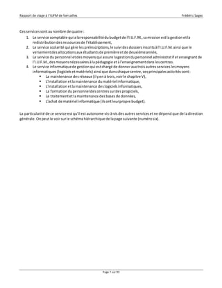 Rapport de stage à l’IUFM de Versailles Frédéric Sagez 
Page 7 sur 99 
Ces services sont au nombre de quatre : 
1. Le service comptable qui a la responsabilité du budget de l'I.U.F.M., sa mission est la gestion et la 
redistribution des ressources de l'établissement, 
2. Le service scolarité qui gère les préinscriptions, le suivi des dossiers inscrits à l'I.U.F.M. ainsi que le 
versement des allocations aux étudiants de première et de deuxième année, 
3. Le service du personnel et des moyens qui assure la gestion du personnel administrat if et enseignant de 
l'I.U.F.M., des moyens nécessaires à la pédagogie et à l'enseignement dans les centres. 
4. Le service informatique de gestion qui est chargé de donner aux trois autres services les moyens 
informatiques (logiciels et matériels) ainsi que dans chaque centre, ses principales activités sont : 
 La maintenance des réseaux (il y en à trois, voir le chapitre V), 
 L'installation et la maintenance du matériel informatique, 
 L'installation et la maintenance des logiciels informatiques, 
 La formation du personnel des centres sur des progiciels, 
 Le traitement et la maintenance des bases de données, 
 L'achat de matériel informatique (ils ont leur propre budget). 
La particularité de ce service est qu'il est autonome vis-à-vis des autres services et ne dépend que de la direction 
générale. On peut le voir sur le schéma hiérarchique de la page suivante (numéro six). 
 