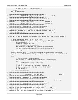 Rapport de stage à l’IUFM de Versailles Frédéric Sagez 
l_indice_du_rang := l_indice_du_rang + 1; 
Page 70 sur 99 
END LOOP; 
END Candidature_Trie; 
/* ######################################################## */ 
/* ### FUNCTION Test_le_Nbre_de_Candidat #### */ 
/* ######################################################## */ 
/* #################### Parametre(s) ###################### */ 
/* ######################################################## */ 
/* ######### la_note_bareme : réel ######## */ 
/* ######### la_note_prepro : réel ######## */ 
/* ######################################################## */ 
/* ################### Commentaire(s) ##################### */ 
/* ######################################################## */ 
/* ### La fonction retourne VRAI si il y a plus d'un candidat ayant la### */ 
/* ### meme note de bareme et la meme note de prepro et retourne ### */ 
/* ### FAUX si il y en a aucun. ### */ 
/* ######################################################## */ 
FUNCTION Test_le_Nbre_de_Candidat(la_note_bareme REAL, la_note_prepro REAL ) RETURN BOOLEAN IS 
-- table temporaire C_TRIAGE : le tri par critere 
CURSOR C_VERIFIE_NBRE( ma_note_bareme REAL, ma_note_prepro REAL ) IS 
SELECT no_dossier 
FROM sig97_candidat_trie_tmp 
WHERE no_dossier LIKE mon_no_dossier 
AND sig97_candidat_trie_tmp.note_bareme LIKE ma_note_bareme 
AND sig97_candidat_trie_tmp.note_prepro LIKE ma_note_prepro; 
-- variables locales 
compteur_test REAL DEFAULT 0; -- contient le nombre total de candidat selectionnés 
la_verite BOOLEAN DEFAULT FALSE; -- indique que l'on peut effectuer le traitement 
BEGIN 
-- Compte le nombre total de candidat 
FOR le_nombre IN C_VERIFIE_NBRE(la_note_bareme, la_note_prepro) 
LOOP 
compteur_test := compteur_test + 1; 
END LOOP; 
-- Test si il y a plus d'un candidat est retourne VRAI 
IF ( compteur_test > 0 ) THEN la_verite := TRUE; END IF; 
RETURN la_verite; 
END Test_le_Nbre_de_Candidat; 
/* ######################################################## */ 
/* ### PROCEDURE Tri_par_selection #### */ 
/* ######################################################## */ 
/* #################### Parametre(s) ###################### */ 
/* ######################################################## */ 
/* ######### aucun ######## */ 
/* ######################################################## */ 
/* ################### Commentaire(s) ##################### */ 
/* ######################################################## */ 
/* ### On va trier les candidats de la table SIG97_CANDI DAT_ ### */ 
/* ### TRIE_TMP dont leur note de bareme sera incluse entre ### */ 
/* ### 30 et 69 (les derogataires ont une note > 70 mais on ne les ### */ 
/* ### comptent pas), puis pour chaque note de prepro(0,3,5,6,8,10)### */ 
 