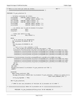 Rapport de stage à l’IUFM de Versailles Frédéric Sagez 
/* ### on va les trier par ordre de critère. ### */ 
/* ######################################################## */ 
Page 71 sur 99 
PROCEDURE Tri_par_selection IS 
-- Variables constantes de critère 
enseigneMAX CONSTANT CHAR(1) DEFAULT 'O'; 
enseigneMIN CONSTANT CHAR(1) DEFAULT 'N'; 
peri_educMAX CONSTANT CHAR(1) DEFAULT 'O'; 
peri_educMIN CONSTANT CHAR(1) DEFAULT 'N'; 
activiteMAX CONSTANT CHAR(1) DEFAULT 'O'; 
activiteMIN CONSTANT CHAR(1) DEFAULT 'N'; 
-- Les indices pour la note de bareme et de prepro 
ind_bareme REAL; 
ind_prepro REAL; 
-- Indice pour mettre le rang 
ind_rang REAL DEFAULT 1; 
BEGIN 
-- On ne prend pas les derogataires 
FOR ind_bareme IN REVERSE 30..69 
LOOP 
FOR ind_prepro IN REVERSE 0..10 
LOOP 
-- Test si il y a des candidats a triés 
IF ( Test_le_Nbre_de_Candidat(ind_bareme,ind_prepro) ) THEN 
Candidature_Trie(ind_bareme,ind_prepro,enseigneMAX,peri_educMAX,activiteMAX,ind_rang); 
Candidature_Trie(ind_bareme,ind_prepro,enseigneMAX,peri_educMAX,activiteMIN,ind_rang); 
Candidature_Trie(ind_bareme,ind_prepro,enseigneMAX,peri_educMIN,activiteMAX,ind_rang); 
Candidature_Trie(ind_bareme,ind_prepro,enseigneMAX,peri_educMIN,activiteMIN,ind_rang); 
Candidature_Trie(ind_bareme,ind_prepro,enseigneMIN,peri_educMAX,activiteMAX,ind_rang); 
Candidature_Trie(ind_bareme,ind_prepro,enseigneMIN,peri_educMAX,activiteMIN,ind_rang); 
Candidature_Trie(ind_bareme,ind_prepro,enseigneMIN,peri_educMIN,activiteMAX,ind_rang); 
Candidature_Trie(ind_bareme,ind_prepro,enseigneMIN,peri_educMIN,activiteMIN,ind_rang) 
END IF; 
END LOOP; 
END LOOP; 
Message_Utilisateur('La procedure Tri_par_selection est FINI.'); 
COMMIT; 
EXCEPTION 
WHEN unique_constraint THEN 
Message_Utilisateur('ERREUR dans la procedure Tri_par_selection : Effacer le contenu de la 
table SIG97_CANDIDAT_TRIE.'); 
arret_du_programme := TRUE; 
END Tri_par_selection; 
/* #### Fin des sous procedures et fonctions de la procedure de tri #### */ 
/* {{{{{{{{{{{{{{{{{{{{{{{{{{ Debut de la procedure de tri {{{{{{{{{{{{{{{{{{{{{{{{{{ */ 
PROCEDURE Tri_des_Candidats(affiche_erreur IN OUT BOOLEAN) IS 
 