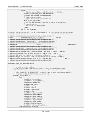 Rapport de stage à l’IUFM de Versailles Frédéric Sagez 
Page 72 sur 99 
BEGIN 
-- Saisie des candidats admissiblent et verifications 
Initialise_Candidat_Desc(affiche_erreur); 
-- prend des donnees supplementaires 
Tri_par_note_de_bareme; 
-- prend des donnees supplementaires 
Mise_a_jour_table_TRIE; 
-- On tri les candidats selon les critères de préférences 
Tri_par_selection; 
-- On valide les changements 
COMMIT; 
END Tri_des_Candidats; 
/* }}}}}}}}}}}}}}}}}}}}}}}}}}} Fin de la procedure de tri }}}}}}}}}}}}}}}}}}}}}}}}}}} */ 
/* ######################################################## */ 
/* ### PROCEDURE Ajout_des_derogataires #### */ 
/* ######################################################## */ 
/* #################### Parametre(s) ###################### */ 
/* ######################################################## */ 
/* ######### aucun ######## */ 
/* ######################################################## */ 
/* ################### Commentaire(s) ##################### */ 
/* ######################################################## */ 
/* ### Ajoute les derogataires (note de bareme > 69) dans la table ### */ 
/* ### SIG97_CANDIDAT_TRIE en leur mettant un rang de zéro ### */ 
/* ### car ils sont proritaires sur les autres candidats. ### */ 
/* ### On change les capacités initiales de chaque centre lorsque l'on### */ 
/* ### insère un dérogataire dans l'un de ces cinq centres. ### */ 
/* ######################################################## */ 
PROCEDURE Ajout_des_derogataires IS 
-- La note de bareme minimum 
la_note_de_baremeMIN CONSTANT candidature.note_bareme%TYPE DEFAULT 69; 
-- table temporaire C_DEROGATAIRE : on verifie que se sont bien des derogataires 
-- et qu'ils valident bien toutes les conditions 
CURSOR C_DEROGATAIRE IS 
SELECT 
candidature.no_dossier, 
candidature.no_candidature, 
candidature.formation, 
etudiant.nom_usuel, 
etudiant.prenom, 
etudiant.adresse, 
etudiant.code_postal, 
etudiant.ville, 
candidature.departement1, 
candidature.departement2, 
candidature.departement3, 
candidature.departement4, 
candidature.departement5, 
candidature.note_bareme, 
etudiant.date_naissance, 
candidature.date_retour_dossier 
FROM candidature, etudiant 
 