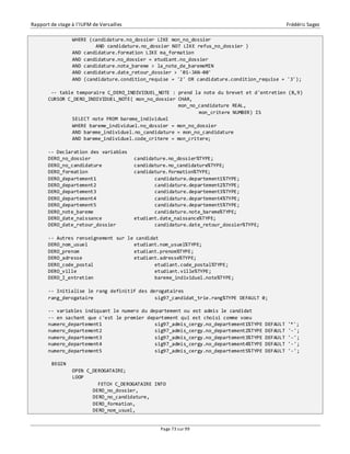 Rapport de stage à l’IUFM de Versailles Frédéric Sagez 
WHERE (candidature.no_dossier LIKE mon_no_dossier 
AND candidature.no_dossier NOT LIKE refus_no_dossier ) 
AND candidature.formation LIKE ma_formation 
AND candidature.no_dossier = etudiant.no_dossier 
AND candidature.note_bareme > la_note_de_baremeMIN 
AND candidature.date_retour_dossier > '01-JAN-00' 
AND (candidature.condition_requise = '2' OR candidature.condition_requise = '3'); 
-- table temporaire C_DERO_INDIVIDUEL_NOTE : prend la note du brevet et d'entretien (8,9) 
CURSOR C_DERO_INDIVIDUEL_NOTE( mon_no_dossier CHAR, 
mon_no_candidature REAL, 
Page 73 sur 99 
mon_critere NUMBER) IS 
SELECT note FROM bareme_individuel 
WHERE bareme_individuel.no_dossier = mon_no_dossier 
AND bareme_individuel.no_candidature = mon_no_candidature 
AND bareme_individuel.code_critere = mon_critere; 
-- Declaration des variables 
DERO_no_dossier candidature.no_dossier%TYPE; 
DERO_no_candidature candidature.no_candidature%TYPE; 
DERO_formation candidature.formation%TYPE; 
DERO_departement1 candidature.departement1%TYPE; 
DERO_departement2 candidature.departement2%TYPE; 
DERO_departement3 candidature.departement3%TYPE; 
DERO_departement4 candidature.departement4%TYPE; 
DERO_departement5 candidature.departement5%TYPE; 
DERO_note_bareme candidature.note_bareme%TYPE; 
DERO_date_naissance etudiant.date_naissance%TYPE; 
DERO_date_retour_dossier candidature.date_retour_dossier%TYPE; 
-- Autres renseignement sur le candidat 
DERO_nom_usuel etudiant.nom_usuel%TYPE; 
DERO_prenom etudiant.prenom%TYPE; 
DERO_adresse etudiant.adresse%TYPE; 
DERO_code_postal etudiant.code_postal%TYPE; 
DERO_ville etudiant.ville%TYPE; 
DERO_I_entretien bareme_individuel.note%TYPE; 
-- Initialise le rang definitif des derogataires 
rang_derogataire sig97_candidat_trie.rang%TYPE DEFAULT 0; 
-- variables indiquant le numero du departement ou est admis le candidat 
-- en sachant que c'est le premier departement qui est choisi comme voeu 
numero_departement1 sig97_admis_cergy.no_departement1%TYPE DEFAULT '*'; 
numero_departement2 sig97_admis_cergy.no_departement2%TYPE DEFAULT '-'; 
numero_departement3 sig97_admis_cergy.no_departement3%TYPE DEFAULT '-'; 
numero_departement4 sig97_admis_cergy.no_departement4%TYPE DEFAULT '-'; 
numero_departement5 sig97_admis_cergy.no_departement5%TYPE DEFAULT '-'; 
BEGIN 
OPEN C_DEROGATAIRE; 
LOOP 
FETCH C_DEROGATAIRE INTO 
DERO_no_dossier, 
DERO_no_candidature, 
DERO_formation, 
DERO_nom_usuel, 
 