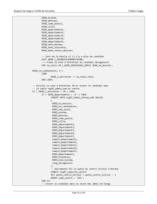 Rapport de stage à l’IUFM de Versailles Frédéric Sagez 
DERO_prenom, 
DERO_adresse, 
DERO_code_postal, 
DERO_ville, 
DERO_departement1, 
DERO_departement2, 
DERO_departement3, 
DERO_departement4, 
DERO_departement5, 
DERO_note_bareme, 
DERO_date_naissance, 
DERO_date_retour_dossier; 
-- Sort de la boucle si il n'y a plus de candidat 
EXIT WHEN C_DEROGATAIRE%NOTFOUND; 
--> Prend la note d'entretien du candidat derogataire 
FOR le_choix IN C_DERO_INDIVIDUEL_NOTE( DERO_no_dossier, 
Page 74 sur 99 
DERO_no_candidature, 9 ) 
LOOP 
DERO_I_entretien := le_choix.note; 
END LOOP; 
-- Verifie la note d'entretien 70 et insere le candidat dans 
-- la table sig97_admis_nom du centre 
IF ( DERO_I_entretien = 70 ) THEN 
IF ( DERO_departement1 = 'A' ) THEN 
INSERT INTO sig97_admis_antony_vdb VALUES 
( 
DERO_no_dossier, 
DERO_no_candidature, 
DERO_nom_usuel, 
DERO_prenom, 
DERO_adresse, 
DERO_code_postal, 
DERO_ville, 
DERO_departement1, 
DERO_departement2, 
DERO_departement3, 
DERO_departement4, 
DERO_departement5, 
numero_departement1, 
numero_departement2, 
numero_departement3, 
numero_departement4, 
numero_departement5, 
DERO_departement1, 
DERO_formation, 
DERO_note_bareme, 
rang_derogataire 
); 
-- Decremente ICI le quota du centre initial d'Antony 
UPDATE sig97_capacite_centre 
SET quota_centre_initial = quota_centre_initial - 1 
WHERE code_centre = '92V'; 
END IF; 
-- Insere le candidat dans la liste des admis de Cergy 
 