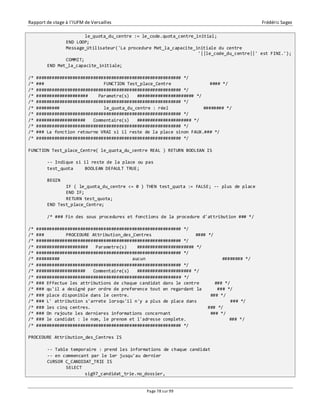 Rapport de stage à l’IUFM de Versailles Frédéric Sagez 
le_quota_du_centre := le_code.quota_centre_initial; 
END LOOP; 
Message_Utilisateur('La procedure Met_la_capacite_initiale du centre 
Page 78 sur 99 
'||le_code_du_centre||' est FINI.'); 
COMMIT; 
END Met_la_capacite_initiale; 
/* ######################################################## */ 
/* ### FUNCTION Test_place_Centre #### */ 
/* ######################################################## */ 
/* #################### Parametre(s) ###################### */ 
/* ######################################################## */ 
/* ######### le_quota_du_centre : réel ######## */ 
/* ######################################################## */ 
/* ################### Commentaire(s) ##################### */ 
/* ######################################################## */ 
/* ### La fonction retourne VRAI si il reste de la place sinon FAUX.### */ 
/* ######################################################## */ 
FUNCTION Test_place_Centre( le_quota_du_centre REAL ) RETURN BOOLEAN IS 
-- Indique si il reste de la place ou pas 
test_quota BOOLEAN DEFAULT TRUE; 
BEGIN 
IF ( le_quota_du_centre <= 0 ) THEN test_quota := FALSE; -- plus de place 
END IF; 
RETURN test_quota; 
END Test_place_Centre; 
/* ### Fin des sous procedures et fonctions de la procedure d'attribution ### */ 
/* ######################################################## */ 
/* ### PROCEDURE Attribution_des_Centres #### */ 
/* ######################################################## */ 
/* #################### Parametre(s) ###################### */ 
/* ######################################################## */ 
/* ######### aucun ######## */ 
/* ######################################################## */ 
/* ################### Commentaire(s) ##################### */ 
/* ######################################################## */ 
/* ### Effectue les attributions de chaque candidat dans le centre ### */ 
/* ### qu'il a designé par ordre de preference tout en regardant la ### */ 
/* ### place disponible dans le centre. ### */ 
/* ### L' attribution s'arrete lorsqu'il n'y a plus de place dans ### */ 
/* ### les cinq centres. ### */ 
/* ### On rajoute les dernieres informations concernant ### */ 
/* ### le candidat : le nom, le prenom et l'adresse complete. ### */ 
/* ######################################################## */ 
PROCEDURE Attribution_des_Centres IS 
-- Table temporaire : prend les informations de chaque candidat 
-- en commencant par le 1er jusqu'au dernier 
CURSOR C_CANDIDAT_TRIE IS 
SELECT 
sig97_candidat_trie.no_dossier, 
 