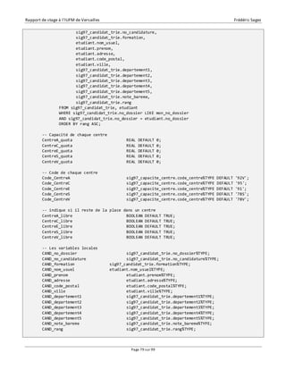 Rapport de stage à l’IUFM de Versailles Frédéric Sagez 
sig97_candidat_trie.no_candidature, 
sig97_candidat_trie.formation, 
etudiant.nom_usuel, 
etudiant.prenom, 
etudiant.adresse, 
etudiant.code_postal, 
etudiant.ville, 
sig97_candidat_trie.departement1, 
sig97_candidat_trie.departement2, 
sig97_candidat_trie.departement3, 
sig97_candidat_trie.departement4, 
sig97_candidat_trie.departement5, 
sig97_candidat_trie.note_bareme, 
sig97_candidat_trie.rang 
FROM sig97_candidat_trie, etudiant 
WHERE sig97_candidat_trie.no_dossier LIKE mon_no_dossier 
AND sig97_candidat_trie.no_dossier = etudiant.no_dossier 
ORDER BY rang ASC; 
-- Capacité de chaque centre 
CentreA_quota REAL DEFAULT 0; 
CentreC_quota REAL DEFAULT 0; 
CentreE_quota REAL DEFAULT 0; 
CentreS_quota REAL DEFAULT 0; 
CentreV_quota REAL DEFAULT 0; 
-- Code de chaque centre 
Code_CentreA sig97_capacite_centre.code_centre%TYPE DEFAULT '92V'; 
Code_CentreC sig97_capacite_centre.code_centre%TYPE DEFAULT '95'; 
Code_CentreE sig97_capacite_centre.code_centre%TYPE DEFAULT '91'; 
Code_CentreS sig97_capacite_centre.code_centre%TYPE DEFAULT '78S'; 
Code_CentreV sig97_capacite_centre.code_centre%TYPE DEFAULT '78V'; 
-- indique si il reste de la place dans un centre 
CentreA_libre BOOLEAN DEFAULT TRUE; 
CentreC_libre BOOLEAN DEFAULT TRUE; 
CentreE_libre BOOLEAN DEFAULT TRUE; 
CentreS_libre BOOLEAN DEFAULT TRUE; 
CentreV_libre BOOLEAN DEFAULT TRUE; 
-- Les variables locales 
CAND_no_dossier sig97_candidat_trie.no_dossier%TYPE; 
CAND_no_candidature sig97_candidat_trie.no_candidature%TYPE; 
CAND_formation sig97_candidat_trie.formation%TYPE; 
CAND_nom_usuel etudiant.nom_usuel%TYPE; 
CAND_prenom etudiant.prenom%TYPE; 
CAND_adresse etudiant.adresse%TYPE; 
CAND_code_postal etudiant.code_postal%TYPE; 
CAND_ville etudiant.ville%TYPE; 
CAND_departement1 sig97_candidat_trie.departement1%TYPE; 
CAND_departement2 sig97_candidat_trie.departement2%TYPE; 
CAND_departement3 sig97_candidat_trie.departement3%TYPE; 
CAND_departement4 sig97_candidat_trie.departement4%TYPE; 
CAND_departement5 sig97_candidat_trie.departement5%TYPE; 
CAND_note_bareme sig97_candidat_trie.note_bareme%TYPE; 
CAND_rang sig97_candidat_trie.rang%TYPE; 
Page 79 sur 99 
 
