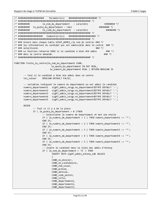 Rapport de stage à l’IUFM de Versailles Frédéric Sagez 
/* #################### Parametre(s) ###################### */ 
/* ######################################################## */ 
/* ######### le_nom_du_departement : caractère ######## */ 
/* ######### le_quota_du_departement : réel ######## */ 
/* ######### le_code_du_departement : caractère ######## */ 
/* ######################################################## */ 
/* ################### Commentaire(s) ##################### */ 
/* ######################################################## */ 
/* ### Insere dans chaque table SIG97_ADMIS_<le nom du centre> ### */ 
/* ### les informations du candidat qui est admissible dans le centre ### */ 
/* ### selectionné. ### */ 
/* ### La fonction retourne VRAI si le candidat a bien été admis ### */ 
/* ### dans le centre demandé. ### */ 
/* ######################################################## */ 
FUNCTION Traite_le_centre(le_nom_du_departement CHAR, 
le_quota_du_departement IN OUT REAL, 
le_numero_de_departement REAL ) RETURN BOOLEAN IS 
-- Test si le candidat a bien ete admis dans un centre 
tel_valeur BOOLEAN DEFAULT FALSE; 
-- variables indiquant le numero du departement ou est admis le candidat 
numero_departement1 sig97_admis_cergy.no_departement1%TYPE DEFAULT '-'; 
numero_departement2 sig97_admis_cergy.no_departement2%TYPE DEFAULT '-'; 
numero_departement3 sig97_admis_cergy.no_departement3%TYPE DEFAULT '-'; 
numero_departement4 sig97_admis_cergy.no_departement4%TYPE DEFAULT '-'; 
numero_departement5 sig97_admis_cergy.no_departement5%TYPE DEFAULT '-'; 
Page 81 sur 99 
BEGIN 
-- Test si il y a de la place 
IF ( le_quota_du_departement > 0 )THEN 
-- Selectionne le numero de departement et met une etoile 
IF ( le_numero_de_departement = 1 ) THEN numero_departement1 := '*'; 
END IF; 
IF ( le_numero_de_departement = 2 ) THEN numero_departement2 := '*'; 
END IF; 
IF ( le_numero_de_departement = 3 ) THEN numero_departement3 := '*'; 
END IF; 
IF ( le_numero_de_departement = 4 ) THEN numero_departement4 := '*'; 
END IF; 
IF ( le_numero_de_departement = 5 ) THEN numero_departement5 := '*'; 
END IF; 
-- Insere le candidat dans la liste des admis d'Antony 
IF ( le_nom_du_departement = 'A' ) THEN 
INSERT INTO sig97_admis_antony_vdb VALUES 
( 
CAND_no_dossier, 
CAND_no_candidature, 
CAND_nom_usuel, 
CAND_prenom, 
CAND_adresse, 
CAND_code_postal, 
CAND_ville, 
CAND_departement1, 
CAND_departement2, 
CAND_departement3, 
 