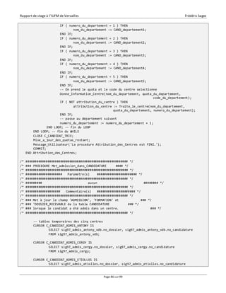 Rapport de stage à l’IUFM de Versailles Frédéric Sagez 
IF ( numero_du_departement = 1 ) THEN 
nom_du_departement := CAND_departement1; 
END IF; 
IF ( numero_du_departement = 2 ) THEN 
nom_du_departement := CAND_departement2; 
END IF; 
IF ( numero_du_departement = 3 ) THEN 
nom_du_departement := CAND_departement3; 
END IF; 
IF ( numero_du_departement = 4 ) THEN 
nom_du_departement := CAND_departement4; 
END IF; 
IF ( numero_du_departement = 5 ) THEN 
nom_du_departement := CAND_departement5; 
END IF; 
-- On prend le quota et le code du centre selectionne 
Donne_Information_Centre(nom_du_departement, quota_du_departement, 
Page 86 sur 99 
code_du_departement); 
IF ( NOT attribution_du_centre ) THEN 
attribution_du_centre := Traite_le_centre(nom_du_departement, 
quota_du_departement, numero_du_departement); 
END IF; 
-- passe au département suivant 
numero_du_departement := numero_du_departement + 1; 
END LOOP; -- fin du LOOP 
END LOOP; -- fin du WHILE 
CLOSE C_CANDIDAT_TRIE; 
Mise_a_jour_des_quotas_restant; 
Message_Utilisateur('La procedure Attribution_des_Centres est FINI.'); 
COMMIT; 
END Attribution_des_Centres; 
/* ######################################################## */ 
/* ### PROCEDURE Met_admission_dans_CANDIDATURE #### */ 
/* ######################################################## */ 
/* #################### Parametre(s) ###################### */ 
/* ######################################################## */ 
/* ######### aucun ######## */ 
/* ######################################################## */ 
/* ################### Commentaire(s) ##################### */ 
/* ######################################################## */ 
/* ### Met à jour le champ 'ADMISSION', 'FORMATION' et ### */ 
/* ### 'DOSSIER_RECEVABLE de la table CANDIDATURE ### */ 
/* ### lorsque le candidat a été admis dans un centre. ### */ 
/* ######################################################## */ 
-- tables temporaires des cinq centres 
CURSOR C_CANDIDAT_ADMIS_ANTONY IS 
SELECT sig97_admis_antony_vdb.no_dossier, sig97_admis_antony_vdb.no_candidature 
FROM sig97_admis_antony_vdb; 
CURSOR C_CANDIDAT_ADMIS_CERGY IS 
SELECT sig97_admis_cergy.no_dossier, sig97_admis_cergy.no_candidature 
FROM sig97_admis_cergy; 
CURSOR C_CANDIDAT_ADMIS_ETIOLLES IS 
SELECT sig97_admis_etiolles.no_dossier, sig97_admis_etiolles.no_candidature 
 