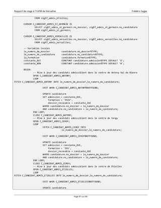 Rapport de stage à l’IUFM de Versailles Frédéric Sagez 
Page 87 sur 99 
FROM sig97_admis_etiolles; 
CURSOR C_CANDIDAT_ADMIS_ST_GERMAIN IS 
SELECT sig97_admis_st_germain.no_dossier, sig97_admis_st_germain.no_candidature 
FROM sig97_admis_st_germain; 
CURSOR C_CANDIDAT_ADMIS_VERSAILLES IS 
SELECT sig97_admis_versailles.no_dossier, sig97_admis_versailles.no_candidature 
FROM sig97_admis_versailles; 
-- Variables locales 
le_numero_de_dossier candidature.no_dossier%TYPE; 
le_numero_de_candidature candidature.no_candidature%TYPE; 
la_formation candidature.formation%TYPE; 
constante_OUI CONSTANT candidature.admission%TYPE DEFAULT 'O'; 
constante_NON CONSTANT candidature.admission%TYPE DEFAULT 'N'; 
BEGIN 
-- Mise à jour des candidats admissiblent dans le centre de Antony Val de Bievre 
OPEN C_CANDIDAT_ADMIS_ANTONY; 
LOOP 
FETCH C_CANDIDAT_ADMIS_ANTONY INTO le_numero_de_dossier,le_numero_de_candidature; 
EXIT WHEN C_CANDIDAT_ADMIS_ANTONY%NOTFOUND; 
UPDATE candidature 
SET admission = constante_OUI, 
formation = 'E92V', 
dossier_recevable = constante_OUI 
WHERE candidature.no_dossier = le_numero_de_dossier 
AND candidature.no_candidature = le_numero_de_candidature; 
END LOOP; 
CLOSE C_CANDIDAT_ADMIS_ANTONY; 
-- Mise à jour des candidats admissiblent dans le centre de Cergy 
OPEN C_CANDIDAT_ADMIS_CERGY; 
LOOP 
FETCH C_CANDIDAT_ADMIS_CERGY INTO 
le_numero_de_dossier,le_numero_de_candidature; 
EXIT WHEN C_CANDIDAT_ADMIS_CERGY%NOTFOUND; 
UPDATE candidature 
SET admission = constante_OUI, 
formation = 'E95', 
dossier_recevable = constante_OUI 
WHERE candidature.no_dossier = le_numero_de_dossier 
AND candidature.no_candidature = le_numero_de_candidature; 
END LOOP; 
CLOSE C_CANDIDAT_ADMIS_CERGY; 
-- Mise à jour des candidats admissiblent dans le centre de Etiolles 
OPEN C_CANDIDAT_ADMIS_ETIOLLES; 
LOOP 
FETCH C_CANDIDAT_ADMIS_ETIOLLES INTO le_numero_de_dossier,le_numero_de_candidature; 
EXIT WHEN C_CANDIDAT_ADMIS_ETIOLLES%NOTFOUND; 
UPDATE candidature 
 
