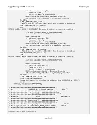 Rapport de stage à l’IUFM de Versailles Frédéric Sagez 
SET admission = constante_OUI, 
formation = 'E91', 
dossier_recevable = constante_OUI 
WHERE candidature.no_dossier = le_numero_de_dossier 
AND candidature.no_candidature = le_numero_de_candidature; 
END LOOP; 
CLOSE C_CANDIDAT_ADMIS_ETIOLLES; 
-- Mise à jour des candidats admissiblent dans le centre de St Germain 
OPEN C_CANDIDAT_ADMIS_ST_GERMAIN; 
LOOP 
FETCH C_CANDIDAT_ADMIS_ST_GERMAIN INTO le_numero_de_dossier,le_numero_de_candidature; 
EXIT WHEN C_CANDIDAT_ADMIS_ST_GERMAIN%NOTFOUND; 
UPDATE candidature 
SET admission = constante_OUI, 
formation = 'E78S', 
dossier_recevable = constante_OUI 
WHERE candidature.no_dossier = le_numero_de_dossier 
AND candidature.no_candidature = le_numero_de_candidature; 
END LOOP; 
CLOSE C_CANDIDAT_ADMIS_ST_GERMAIN; 
-- Mise à jour des candidats admissiblent dans le centre de Versailles 
OPEN C_CANDIDAT_ADMIS_VERSAILLES; 
LOOP 
FETCH C_CANDIDAT_ADMIS_VERSAILLES INTO le_numero_de_dossier,le_numero_de_candidature; 
EXIT WHEN C_CANDIDAT_ADMIS_VERSAILLES%NOTFOUND; 
UPDATE candidature 
SET admission = constante_OUI, 
formation = 'E78V', 
dossier_recevable = constante_OUI 
WHERE candidature.no_dossier = le_numero_de_dossier 
AND candidature.no_candidature = le_numero_de_candidature; 
END LOOP; 
CLOSE C_CANDIDAT_ADMIS_VERSAILLES; 
-- On valide les changements 
Message_Utilisateur('La procedure Met_admission_dans_CANDIDATURE est FINI.'); 
COMMIT; 
Page 88 sur 99 
END Met_admission_dans_CANDIDATURE; 
/* ######################################################## */ 
/* ### PROCEDURE Met_le_Nombre_Atypique #### */ 
/* ######################################################## */ 
/* #################### Parametre(s) ###################### */ 
/* ######################################################## */ 
/* ######### aucun ######## */ 
/* ######################################################## */ 
/* ################### Commentaire(s) ##################### */ 
/* ######################################################## */ 
/* ### Met dans le champ <nbre_atypique> le nombre total ### */ 
/* ### d'atypique dans les tables SIG97_ADMIS_ nom du centre. ### */ 
/* ######################################################## */ 
PROCEDURE Met_le_Nombre_Atypique IS 
 