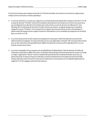 Rapport de stage à l’IUFM de Versailles Frédéric Sagez 
Il existe trois réseaux pour chaque centre de l'I.U.F.M. de Versailles, les serveurs se trouvent au siège et pour 
chaque service se trouve un réseau spécifique : 
 Le service scolarité a un réseau qui s'appuie sur une base de donnée placée dans chaque centre de l'I.U.F.M. 
La base de donnée "Prothée" contient les étudiants actuellement inscrits dans ces centres mais aussi ceux 
qui ont déposés leurs dossiers d'inscription pour cette année. Le nom du serveur est "Bécassine" sous 
Windows NT et cette base de données est administrée sous Oracle. Le logiciel qui gère les inscriptions 
s'appelle lui aussi "Prothée", et c'est à partir de ce logiciel que le personnel du service informatique et 
administratif de chaque centre va gérer toutes les informations sur les candidats qui préparent un certificat 
dans un centre I.U.F.M. 
 Le service du personnel et des moyens est équipé d'un réseau pour l'administration de son personnel 
administratif et enseignant. Ce réseau fonctionne sous une application nommée "G2i" et ne peut être utilisé 
que sur des ordinateurs de type Macintosh. Malheureusement ce réseau va être abandonné car il y a eu 
trop de maintenance à faire. 
 Le service comptable s'est vu imposé une comptabilité centralisée depuis l'intervention du ministère de 
l'éducation nationale en 1994. Elle a donc son propre réseau de type client/serveur dont le serveur se trouve 
au siège. L'application "Gérico" utilise le système de base de données relationnel Oracle sous Unix. La 
particularité de ce réseau est que les ordinateurs clients fonctionnent en émulation de terminal VT220. 
Chaque opérateur dans les centres saisisse leurs dépenses sur leurs postes et la comptabilité générale du 
siège de l'I.U.F.M. engage le paiement des factures. 
Page 9 sur 99 
 