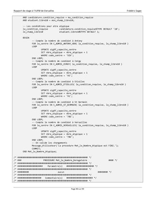 Rapport de stage à l’IUFM de Versailles Frédéric Sagez 
AND candidature.condition_requise = ma_condition_requise 
AND etudiant.libre10 = mon_champ_libre10; 
-- Les condidtions pour etre atypique 
la_condition_requise candidature.condition_requise%TYPE DEFAULT '10'; 
le_champ_libre10 etudiant.libre10%TYPE DEFAULT 1; 
Page 90 sur 99 
BEGIN 
-- Compte le nombre de candidat à Antony 
FOR le_centre IN C_ADMIS_ANTONY_VDB( la_condition_requise, le_champ_libre10 ) 
LOOP 
UPDATE sig97_capacite_centre 
SET nbre_atypique = nbre_atypique + 1 
WHERE code_centre = '92V'; 
END LOOP; 
-- Compte le nombre de candidat à Cergy 
FOR le_centre IN C_ADMIS_CERGY( la_condition_requise, le_champ_libre10 ) 
LOOP 
UPDATE sig97_capacite_centre 
SET nbre_atypique = nbre_atypique + 1 
WHERE code_centre = '95'; 
END LOOP; 
-- Compte le nombre de candidat à Etiolles 
FOR le_centre IN C_ADMIS_ETIOLLES( la_condition_requise, le_champ_libre10 ) 
LOOP 
UPDATE sig97_capacite_centre 
SET nbre_atypique = nbre_atypique + 1 
WHERE code_centre = '91'; 
END LOOP; 
-- Compte le nombre de candidat à St Germain 
FOR le_centre IN C_ADMIS_ST_GERMAIN( la_condition_requise, le_champ_libre10 ) 
LOOP 
UPDATE sig97_capacite_centre 
SET nbre_atypique = nbre_atypique + 1 
WHERE code_centre = '78S'; 
END LOOP; 
-- Compte le nombre de candidat à Versailles 
FOR le_centre IN C_ADMIS_VERSAILLES( la_condition_requise, le_champ_libre10 ) 
LOOP 
UPDATE sig97_capacite_centre 
SET nbre_atypique = nbre_atypique + 1 
WHERE code_centre = '78V'; 
END LOOP; 
-- On valide les changements 
Message_Utilisateur('La procedure Met_le_Nombre_Atypique est FINI.'); 
COMMIT; 
END Met_le_Nombre_Atypique; 
/* ######################################################## */ 
/* ### PROCEDURE Met_le_Nombre_Derogataire #### */ 
/* ######################################################## */ 
/* #################### Parametre(s) ###################### */ 
/* ######################################################## */ 
/* ######### aucun ######## */ 
/* ######################################################## */ 
/* ################### Commentaire(s) ##################### */ 
/* ######################################################## */ 
 
