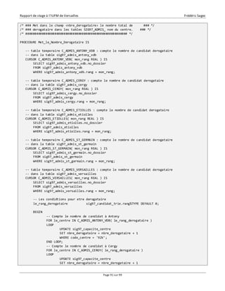 Rapport de stage à l’IUFM de Versailles Frédéric Sagez 
/* ### Met dans le champ <nbre_derogataire> le nombre total de ### */ 
/* ### derogataire dans les tables SIG97_ADMIS_ nom du centre. ### */ 
/* ######################################################## */ 
Page 91 sur 99 
PROCEDURE Met_le_Nombre_Derogataire IS 
-- table temporaire C_ADMIS_ANTONY_VDB : compte le nombre de candidat derogataire 
-- dans la table sig97_admis_antony_vdb 
CURSOR C_ADMIS_ANTONY_VDB( mon_rang REAL ) IS 
SELECT sig97_admis_antony_vdb.no_dossier 
FROM sig97_admis_antony_vdb 
WHERE sig97_admis_antony_vdb.rang = mon_rang; 
-- table temporaire C_ADMIS_CERGY : compte le nombre de candidat derogataire 
-- dans la table sig97_admis_cergy 
CURSOR C_ADMIS_CERGY( mon_rang REAL ) IS 
SELECT sig97_admis_cergy.no_dossier 
FROM sig97_admis_cergy 
WHERE sig97_admis_cergy.rang = mon_rang; 
-- table temporaire C_ADMIS_ETIOLLES : compte le nombre de candidat derogataire 
-- dans la table sig97_admis_etiolles 
CURSOR C_ADMIS_ETIOLLES( mon_rang REAL ) IS 
SELECT sig97_admis_etiolles.no_dossier 
FROM sig97_admis_etiolles 
WHERE sig97_admis_etiolles.rang = mon_rang; 
-- table temporaire C_ADMIS_ST_GERMAIN : compte le nombre de candidat derogataire 
-- dans la table sig97_admis_st_germain 
CURSOR C_ADMIS_ST_GERMAIN( mon_rang REAL ) IS 
SELECT sig97_admis_st_germain.no_dossier 
FROM sig97_admis_st_germain 
WHERE sig97_admis_st_germain.rang = mon_rang; 
-- table temporaire C_ADMIS_VERSAILLES : compte le nombre de candidat derogataire 
-- dans la table sig97_admis_versailles 
CURSOR C_ADMIS_VERSAILLES( mon_rang REAL ) IS 
SELECT sig97_admis_versailles.no_dossier 
FROM sig97_admis_versailles 
WHERE sig97_admis_versailles.rang = mon_rang; 
-- Les condidtions pour etre derogataire 
le_rang_derogataire sig97_candidat_trie.rang%TYPE DEFAULT 0; 
BEGIN 
-- Compte le nombre de candidat à Antony 
FOR le_centre IN C_ADMIS_ANTONY_VDB( le_rang_derogataire ) 
LOOP 
UPDATE sig97_capacite_centre 
SET nbre_derogataire = nbre_derogataire + 1 
WHERE code_centre = '92V'; 
END LOOP; 
-- Compte le nombre de candidat à Cergy 
FOR le_centre IN C_ADMIS_CERGY( le_rang_derogataire ) 
LOOP 
UPDATE sig97_capacite_centre 
SET nbre_derogataire = nbre_derogataire + 1 
 