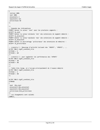 Rapport de stage à l’IUFM de Versailles Frédéric Sagez 
Page 99 sur 99 
( 
initial 100k 
next 300k 
minextents 2 
maxextents 121 
pctincrease 40 
); 
*/ 
-- Demande des informations 
PROMPT Donner la valeur 'next' pour les prochains segments : 
ACCEPT le_next 
PROMPT Donner la valeur minimale 'min' des extensions de segment mémoire : 
ACCEPT le_minextent 
PROMPT Donner la valeur maximale 'max' des extensions de segment mémoire : 
ACCEPT le_maxextent 
PROMPT Donner le pourcentage 'pctincrease' des extensions de mémoires : 
ACCEPT le_pctincrease 
-- scenario 1 : Beaucoup d'activité incluant des 'INSERT', 'UPDATE', ... 
ALTER TABLE sig97_candidat_trie 
PCTFREE = 5 
PCTUSED = 60 
/* 
-- scenario 2 : pour augmenter les performances des 'UPDATE' 
ALTER TABLE sig97_candidat_trie 
PCTFREE = 20 
PCTUSED = 40 
*/ 
/* 
-- Table très large, on s'occupe principalement de l'espace mémoire 
ALTER TABLE sig97_candidat_trie 
PCTFREE = 5 
PCTUSED = 90 
*/ 
ALTER TABLE sig97_candidat_trie 
STORAGE 
( 
next &le_next 
minextents &le_minextent 
maxextents &le_maxextent 
pctincrease &le_pctincrease 
); 
-- Les changements sont validés 
COMMIT; 
